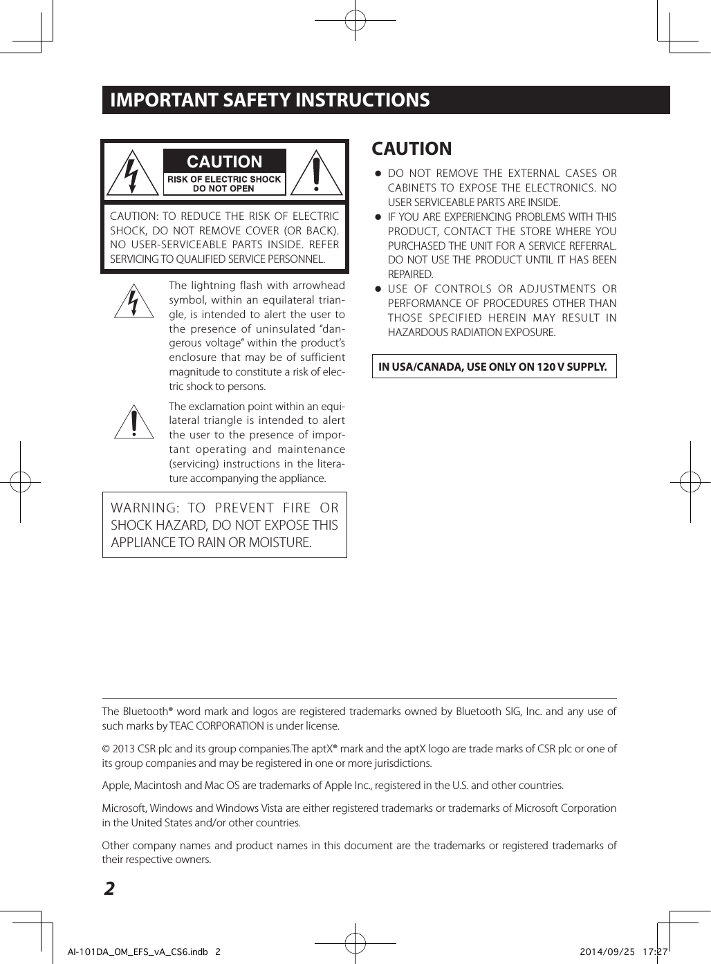 2CAUTION: TO REDUCE THE RISK OF ELECTRIC SHOCK, DO NOT REMOVE COVER (OR BACK). NO USER-SERVICEABLE PARTS INSIDE. REFER SERVICING TO QUALIFIED SERVICE PERSONNEL.&lt;The lightning flash with arrowhead symbol, within an equilateral trian-gle, is intended to alert the user to the presence of uninsulated “dan-gerous voltage” within the product’s enclosure that may be of sufficient magnitude to constitute a risk of elec-tric shock to persons.BThe exclamation point within an equi-lateral triangle is intended to alert the user to the presence of impor-tant operating and maintenance (servicing) instructions in the litera-ture accompanying the appliance.WARNING: TO PREVENT FIRE OR SHOCK HAZARD, DO NOT EXPOSE THIS APPLIANCE TO RAIN OR MOISTURE.CAUTION oDO NOT REMOVE THE EXTERNAL CASES OR CABINETS TO EXPOSE THE ELECTRONICS. NO USER SERVICEABLE PARTS ARE INSIDE. oIF YOU ARE EXPERIENCING PROBLEMS WITH THIS PRODUCT, CONTACT THE STORE WHERE YOU PURCHASED THE UNIT FOR A SERVICE REFERRAL. DO NOT USE THE PRODUCT UNTIL IT HAS BEEN REPAIRED. oUSE OF CONTROLS OR ADJUSTMENTS OR PERFORMANCE OF PROCEDURES OTHER THAN THOSE SPECIFIED HEREIN MAY RESULT IN HAZARDOUS RADIATION EXPOSURE.IN USA/CANADA, USE ONLY ON 120 V SUPPLY.IMPORTANT SAFETY INSTRUCTIONSThe Bluetooth® word mark and logos are registered trademarks owned by Bluetooth SIG, Inc. and any use of such marks by TEAC CORPORATION is under license.© 2013 CSR plc and its group companies.The aptX® mark and the aptX logo are trade marks of CSR plc or one of its group companies and may be registered in one or more jurisdictions.Apple, Macintosh and Mac OS are trademarks of Apple Inc., registered in the U.S. and other countries.Microsoft, Windows and Windows Vista are either registered trademarks or trademarks of Microsoft Corporation in the United States and/or other countries.Other company names and product names in this document are the trademarks or registered trademarks of their respective owners.AI-101DA_OM_EFS_vA_CS6.indb   2 2014/09/25   17:27