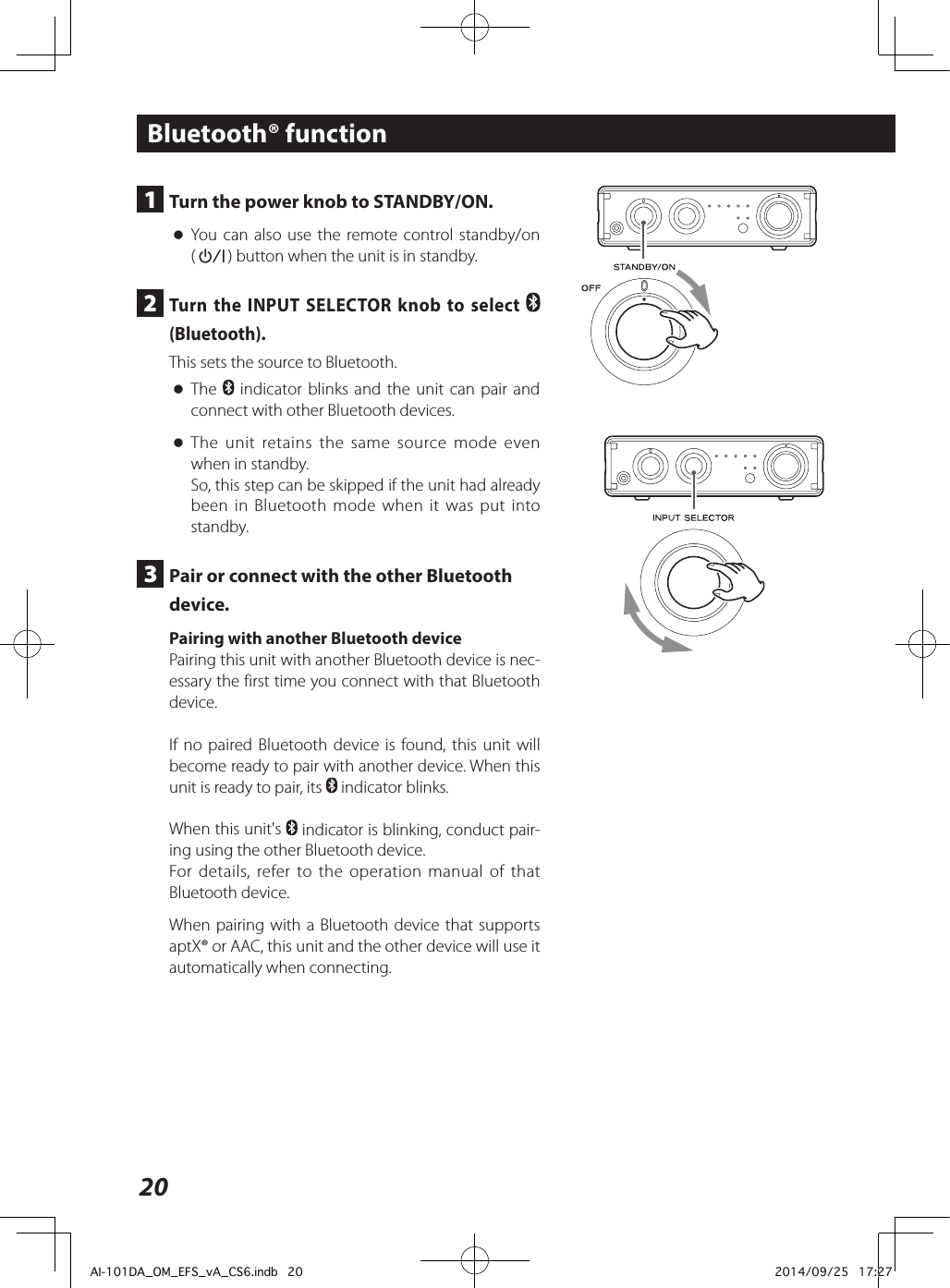 20Bluetooth® function1  Turn the power knob to STANDBY/ON. oYou can also use the remote control standby/on (¤) button when the unit is in standby.2  Turn the INPUT SELECTOR knob to select   (Bluetooth).This sets the source to Bluetooth. oThe   indicator blinks and the unit can pair and connect with other Bluetooth devices. oThe unit retains the same source mode even when in standby.So, this step can be skipped if the unit had already been in Bluetooth mode when it was put into standby.3  Pair or connect with the other Bluetooth device.Pairing with another Bluetooth devicePairing this unit with another Bluetooth device is nec-essary the first time you connect with that Bluetooth device.If no paired Bluetooth device is found, this unit will become ready to pair with another device. When this unit is ready to pair, its   indicator blinks.When this unit&apos;s   indicator is blinking, conduct pair-ing using the other Bluetooth device.For details, refer to the operation manual of that Bluetooth device.When pairing with a Bluetooth device that supports aptX® or AAC, this unit and the other device will use it automatically when connecting. AI-101DA_OM_EFS_vA_CS6.indb   20 2014/09/25   17:27