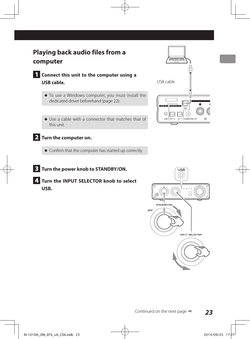 23Playing back audio files from a computer1  Connect this unit to the computer using a USB cable. oTo use a Windows computer, you must install the dedicated driver beforehand (page 22). oUse a cable with a connector that matches that of this unit.2  Turn the computer on. oConfirm that the computer has started up correctly.3  Turn the power knob to STANDBY/ON.4  Turn the INPUT SELECTOR knob to select USB.USB cableContinued on the next page eAI-101DA_OM_EFS_vA_CS6.indb   23 2014/09/25   17:27