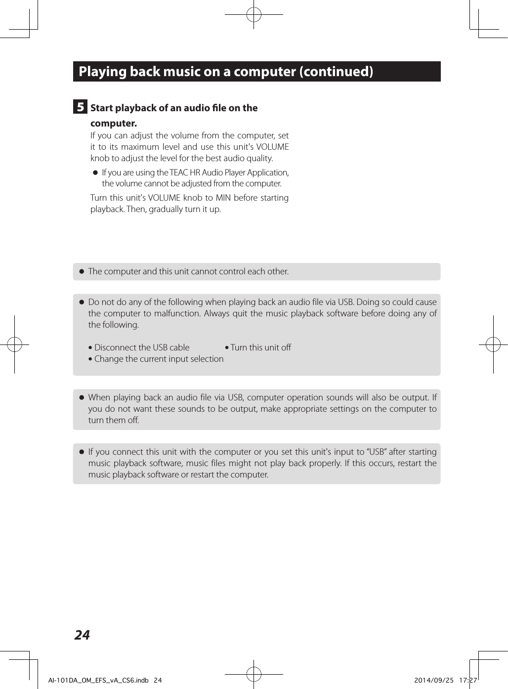 24 oThe computer and this unit cannot control each other. oDo not do any of the following when playing back an audio file via USB. Doing so could cause the computer to malfunction. Always quit the music playback software before doing any of the following. i Disconnect the USB cable  i Turn this unit off i Change the current input selection oWhen playing back an audio file via USB, computer operation sounds will also be output. If you do not want these sounds to be output, make appropriate settings on the computer to turn them off. oIf you connect this unit with the computer or you set this unit&apos;s input to “USB” after starting music playback software, music files might not play back properly. If this occurs, restart the music playback software or restart the computer.Playing back music on a computer (continued)5  Start playback of an audio le on the computer.If you can adjust the volume from the computer, set it to its maximum level and use this unit&apos;s VOLUME knob to adjust the level for the best audio quality. oIf you are using the TEAC HR Audio Player Application, the volume cannot be adjusted from the computer.Turn this unit&apos;s VOLUME knob to MIN before starting playback. Then, gradually turn it up.AI-101DA_OM_EFS_vA_CS6.indb   24 2014/09/25   17:27