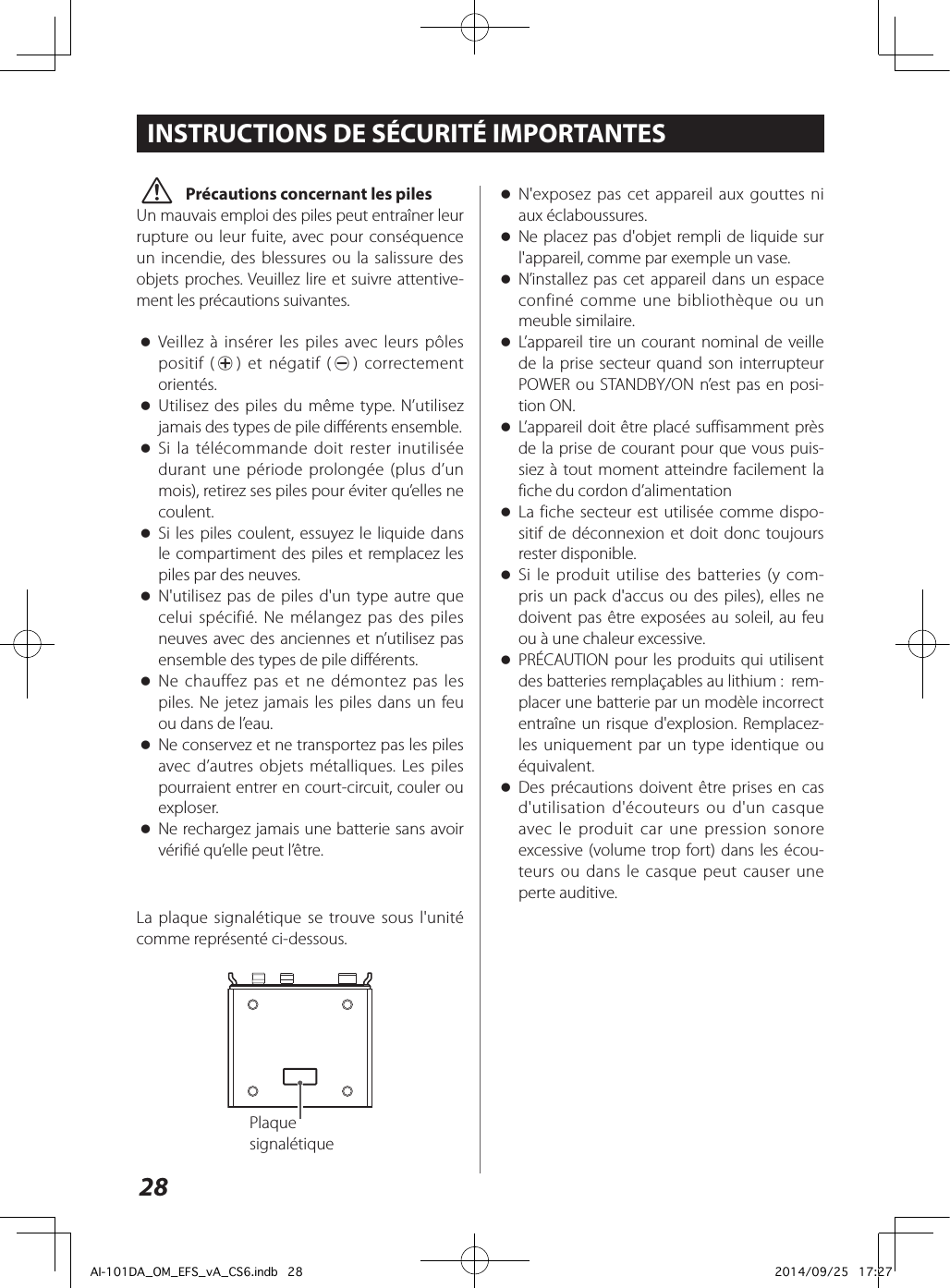 28 oN&apos;exposez pas cet appareil aux gouttes ni aux éclaboussures. oNe placez pas d&apos;objet rempli de liquide sur l&apos;appareil, comme par exemple un vase. oN’installez pas cet appareil dans un espace confiné comme une bibliothèque ou un meuble similaire. oL’appareil tire un courant nominal de veille de la prise secteur quand son interrupteur POWER ou STANDBY/ON n’est pas en posi-tion ON. oL’appareil doit être placé suffisamment près de la prise de courant pour que vous puis-siez à tout moment atteindre facilement la fiche du cordon d’alimentation oLa fiche secteur est utilisée comme dispo-sitif de déconnexion et doit donc toujours rester disponible. oSi le produit utilise des batteries (y com-pris un pack d&apos;accus ou des piles), elles ne doivent pas être exposées au soleil, au feu ou à une chaleur excessive. oPRÉCAUTION pour les produits qui utilisent des batteries remplaçables au lithium:  rem-placer une batterie par un modèle incorrect entraîne un risque d&apos;explosion. Remplacez-les uniquement par un type identique ou équivalent. oDes précautions doivent être prises en cas d&apos;utilisation d&apos;écouteurs ou d&apos;un casque avec le produit car une pression sonore excessive (volume trop fort) dans les écou-teurs ou dans le casque peut causer une perte auditive. V Précautions concernant les pilesUn mauvais emploi des piles peut entraîner leur rupture ou leur fuite, avec pour conséquence un incendie, des blessures ou la salissure des objets proches. Veuillez lire et suivre attentive-ment les précautions suivantes. oVeillez à insérer les piles avec leurs pôles positif (¥) et négatif (^) correctement orientés. oUtilisez des piles du même type. N’utilisez jamais des types de pile différents ensemble. oSi la télécommande doit rester inutilisée durant une période prolongée (plus d’un mois), retirez ses piles pour éviter qu’elles ne coulent. oSi les piles coulent, essuyez le liquide dans le compartiment des piles et remplacez les piles par des neuves. oN&apos;utilisez pas de piles d&apos;un type autre que celui spécifié. Ne mélangez pas des piles neuves avec des anciennes et n’utilisez pas ensemble des types de pile différents. oNe chauffez pas et ne démontez pas les piles. Ne jetez jamais les piles dans un feu ou dans de l’eau. oNe conservez et ne transportez pas les piles avec d’autres objets métalliques. Les piles pourraient entrer en court-circuit, couler ou exploser. oNe rechargez jamais une batterie sans avoir vérifié qu’elle peut l’être.INSTRUCTIONS DE SÉCURITÉ IMPORTANTESLa plaque signalétique se trouve sous l&apos;unité comme représenté ci-dessous.Plaque signalétiqueAI-101DA_OM_EFS_vA_CS6.indb   28 2014/09/25   17:27