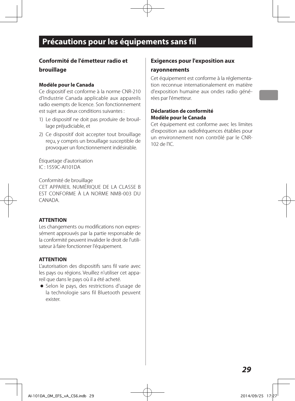 29Conformité de l&apos;émetteur radio et brouillageModèle pour le CanadaCe dispositif est conforme à la norme CNR-210 d&apos;Industrie Canada applicable aux appareils radio exempts de licence. Son fonctionnement est sujet aux deux conditions suivantes: 1)  Le dispositif ne doit pas produire de brouil-lage préjudiciable, et2)  Ce dispositif doit accepter tout brouillage reçu, y compris un brouillage susceptible de provoquer un fonctionnement indésirable.Étiquetage d&apos;autorisationIC: 1559C-AI101DAConformité de brouillageCET APPAREIL NUMÉRIQUE DE LA CLASSE B EST CONFORME À LA NORME NMB-003 DU CANADA.ATTENTIONLes changements ou modifications non expres-sément approuvés par la partie responsable de la conformité peuvent invalider le droit de l&apos;utili-sateur à faire fonctionner l&apos;équipement.ATTENTIONL&apos;autorisation des dispositifs sans fil varie avec les pays ou régions. Veuillez n&apos;utiliser cet appa-reil que dans le pays où il a été acheté. oSelon le pays, des restrictions d&apos;usage de la technologie sans fil Bluetooth peuvent exister.Précautions pour les équipements sans filExigences pour l&apos;exposition aux rayonnementsCet équipement est conforme à la réglementa-tion reconnue internationalement en matière d&apos;exposition humaine aux ondes radio géné-rées par l&apos;émetteur.Déclaration de conformitéModèle pour le CanadaCet équipement est conforme avec les limites d&apos;exposition aux radiofréquences établies pour un environnement non contrôlé par le CNR-102 de l&apos;IC.AI-101DA_OM_EFS_vA_CS6.indb   29 2014/09/25   17:27