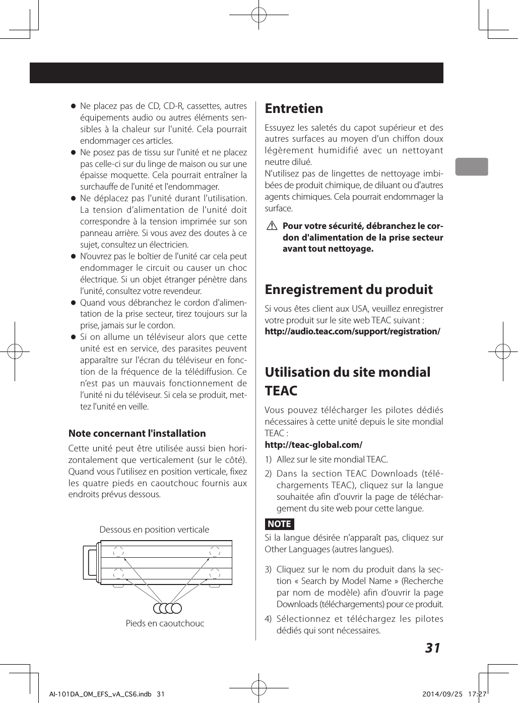 31 oNe placez pas de CD, CD-R, cassettes, autres équipements audio ou autres éléments sen-sibles à la chaleur sur l&apos;unité. Cela pourrait endommager ces articles. oNe posez pas de tissu sur l&apos;unité et ne placez pas celle-ci sur du linge de maison ou sur une épaisse moquette. Cela pourrait entraîner la surchauffe de l&apos;unité et l&apos;endommager. oNe déplacez pas l&apos;unité durant l&apos;utilisation. La tension d’alimentation de l&apos;unité doit correspondre à la tension imprimée sur son panneau arrière. Si vous avez des doutes à ce sujet, consultez un électricien. oN’ouvrez pas le boîtier de l&apos;unité car cela peut endommager le circuit ou causer un choc électrique. Si un objet étranger pénètre dans l’unité, consultez votre revendeur. oQuand vous débranchez le cordon d&apos;alimen-tation de la prise secteur, tirez toujours sur la prise, jamais sur le cordon. oSi on allume un téléviseur alors que cette unité est en service, des parasites peuvent apparaître sur l&apos;écran du téléviseur en fonc-tion de la fréquence de la télédiffusion. Ce n’est pas un mauvais fonctionnement de l’unité ni du téléviseur. Si cela se produit, met-tez l&apos;unité en veille.Note concernant l&apos;installationCette unité peut être utilisée aussi bien hori-zontalement que verticalement (sur le côté). Quand vous l&apos;utilisez en position verticale, fixez les quatre pieds en caoutchouc fournis aux endroits prévus dessous.Dessous en position verticalePieds en caoutchoucEntretienEssuyez les saletés du capot supérieur et des autres surfaces au moyen d&apos;un chiffon doux légèrement humidifié avec un nettoyant neutre dilué.N&apos;utilisez pas de lingettes de nettoyage imbi-bées de produit chimique, de diluant ou d&apos;autres agents chimiques. Cela pourrait endommager la surface. V Pour votre sécurité, débranchez le cor-don d&apos;alimentation de la prise secteur avant tout nettoyage.Enregistrement du produitSi vous êtes client aux USA, veuillez enregistrer votre produit sur le site web TEAC suivant :http://audio.teac.com/support/registration/Utilisation du site mondial TEACVous pouvez télécharger les pilotes dédiés nécessaires à cette unité depuis le site mondial TEAC:http://teac-global.com/1)  Allez sur le site mondial TEAC.2)  Dans la section TEAC Downloads (télé-chargements TEAC), cliquez sur la langue souhaitée afin d&apos;ouvrir la page de téléchar-gement du site web pour cette langue.NOTESi la langue désirée n&apos;apparaît pas, cliquez sur Other Languages (autres langues).3)  Cliquez sur le nom du produit dans la sec-tion «Search by Model Name» (Recherche par nom de modèle) afin d’ouvrir la page Downloads (téléchargements) pour ce produit.4)  Sélectionnez et téléchargez les pilotes dédiés qui sont nécessaires.AI-101DA_OM_EFS_vA_CS6.indb   31 2014/09/25   17:27