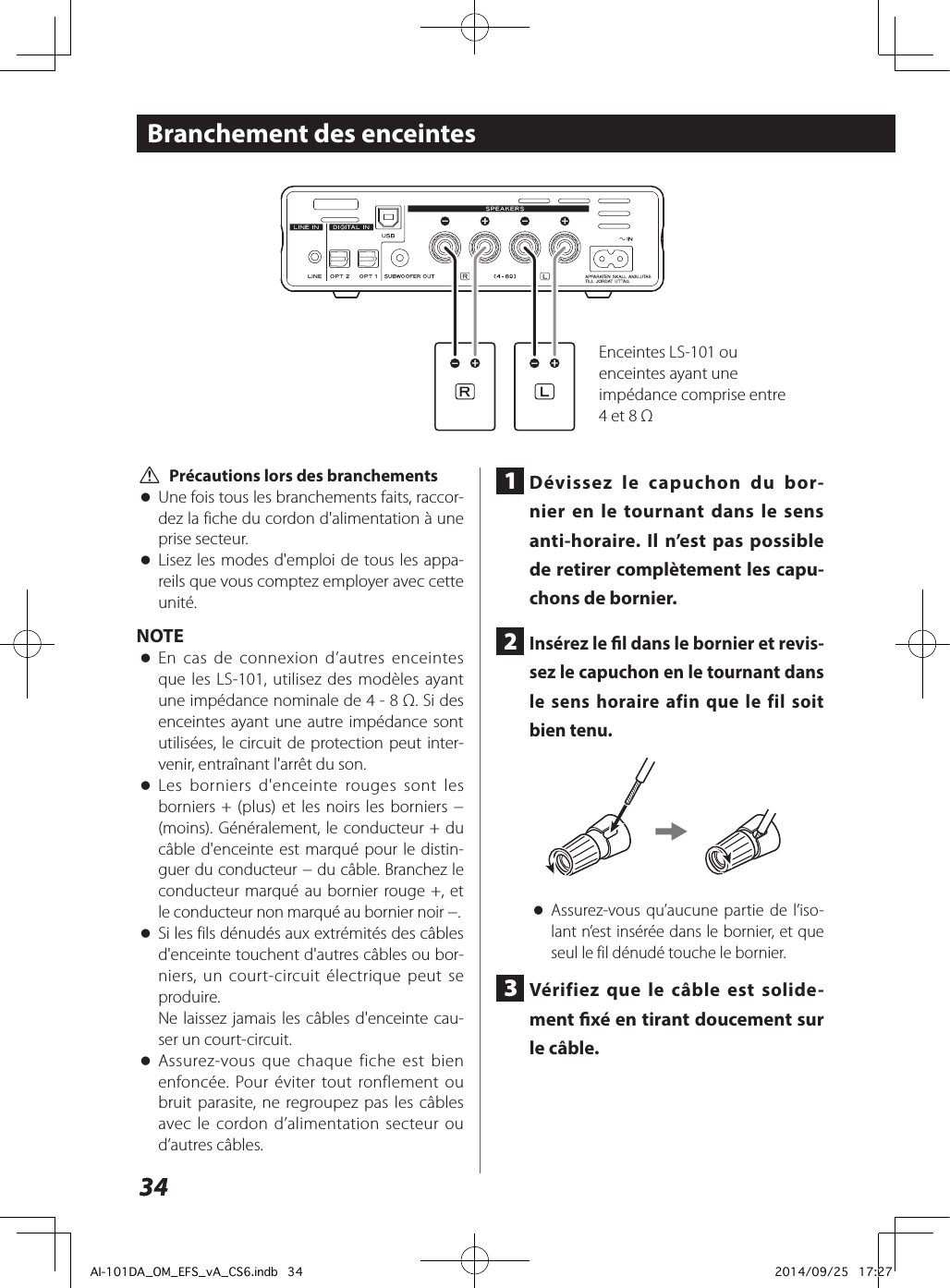 3434Branchement des enceintes V Précautions lors des branchements oUne fois tous les branchements faits, raccor-dez la fiche du cordon d&apos;alimentation à une prise secteur. oLisez les modes d&apos;emploi de tous les appa-reils que vous comptez employer avec cette unité.NOTE oEn cas de connexion d’autres enceintes que les LS-101, utilisez des modèles ayant une impédance nominale de 4 - 8 Ω. Si des enceintes ayant une autre impédance sont utilisées, le circuit de protection peut inter-venir, entraînant l&apos;arrêt du son. oLes borniers d&apos;enceinte rouges sont les borniers + (plus) et les noirs les borniers − (moins). Généralement, le conducteur + du câble d&apos;enceinte est marqué pour le distin-guer du conducteur − du câble. Branchez le conducteur marqué au bornier rouge +, et le conducteur non marqué au bornier noir −. oSi les fils dénudés aux extrémités des câbles d&apos;enceinte touchent d&apos;autres câbles ou bor-niers, un court-circuit électrique peut se produire.Ne laissez jamais les câbles d&apos;enceinte cau-ser un court-circuit. oAssurez-vous que chaque fiche est bien enfoncée. Pour éviter tout ronflement ou bruit parasite, ne regroupez pas les câbles avec le cordon d’alimentation secteur ou d’autres câbles.1  Dévissez le capuchon du bor-nier en le tournant dans le sens anti-horaire. Il n’est pas possible de retirer complètement les capu-chons de bornier.2  Insérez le l dans le bornier et revis-sez le capuchon en le tournant dans le sens horaire afin que le fil soit bien tenu. oAssurez-vous qu’aucune partie de l’iso-lant n’est insérée dans le bornier, et que seul le fil dénudé touche le bornier.3  Vérifiez que le câble est solide-ment xé en tirant doucement sur le câble.Enceintes LS-101 ou enceintes ayant une impédance comprise entre 4 et 8ΩAI-101DA_OM_EFS_vA_CS6.indb   34 2014/09/25   17:27