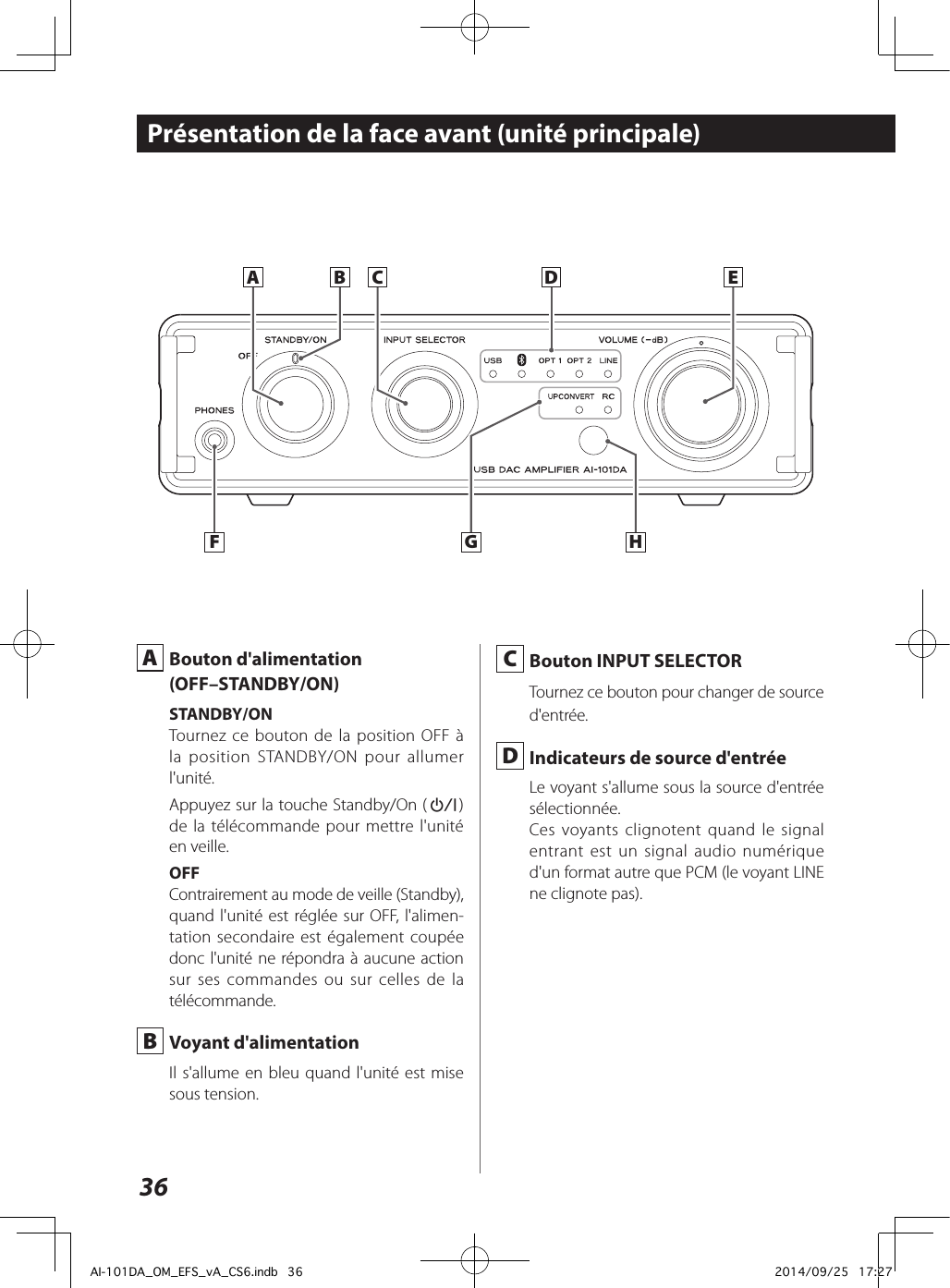 36Présentation de la face avant (unité principale) A  Bouton d&apos;alimentation(OFF–STANDBY/ON)STANDBY/ONTournez ce bouton de la position OFF à la position STANDBY/ON pour allumer l&apos;unité.Appuyez sur la touche Standby/On (¤) de la télécommande pour mettre l&apos;unité en veille.OFFContrairement au mode de veille (Standby), quand l&apos;unité est réglée sur OFF, l&apos;alimen-tation secondaire est également coupée donc l&apos;unité ne répondra à aucune action sur ses commandes ou sur celles de la télécommande. B  Voyant d&apos;alimentationIl s&apos;allume en bleu quand l&apos;unité est mise sous tension.A B EDHFCG C  Bouton INPUT SELECTORTournez ce bouton pour changer de source d&apos;entrée. D  Indicateurs de source d&apos;entréeLe voyant s&apos;allume sous la source d&apos;entrée sélectionnée.Ces voyants clignotent quand le signal entrant est un signal audio numérique d&apos;un format autre que PCM (le voyant LINE ne clignote pas).AI-101DA_OM_EFS_vA_CS6.indb   36 2014/09/25   17:27