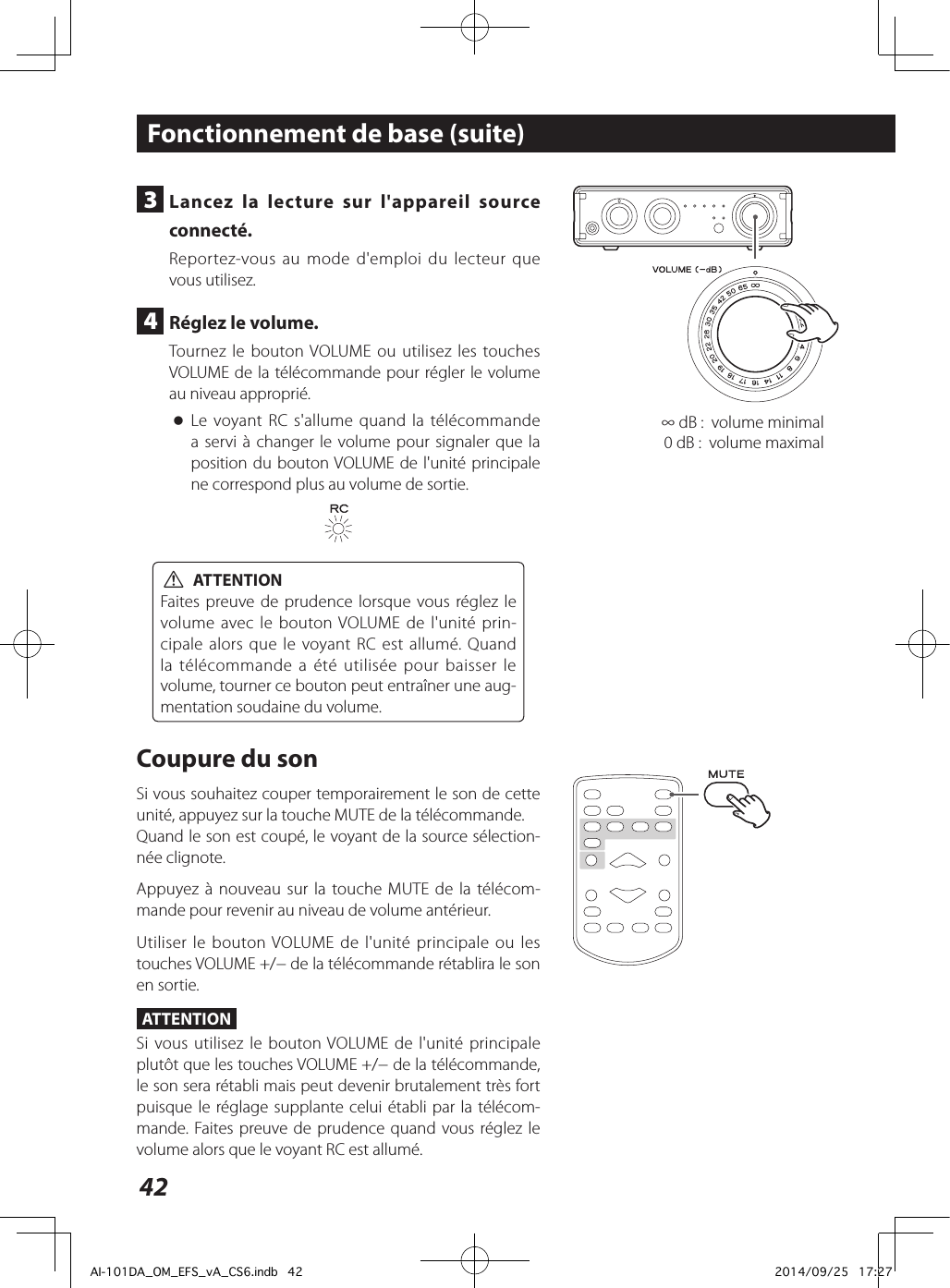 42∞ dB:  volume minimal0dB:  volume maximal3  Lancez la lecture sur l&apos;appareil source connecté.Reportez-vous au mode d&apos;emploi du lecteur que vous utilisez.4  Réglez le volume.Tournez le bouton VOLUME ou utilisez les touches VOLUME de la télécommande pour régler le volume au niveau approprié. oLe voyant RC s&apos;allume quand la télécommande a servi à changer le volume pour signaler que la position du bouton VOLUME de l&apos;unité principale ne correspond plus au volume de sortie. VATTENTIONFaites preuve de prudence lorsque vous réglez le volume avec le bouton VOLUME de l&apos;unité prin-cipale alors que le voyant RC est allumé. Quand la télécommande a été utilisée pour baisser le volume, tourner ce bouton peut entraîner une aug-mentation soudaine du volume.Coupure du sonSi vous souhaitez couper temporairement le son de cette unité, appuyez sur la touche MUTE de la télécommande.Quand le son est coupé, le voyant de la source sélection-née clignote.Appuyez à nouveau sur la touche MUTE de la télécom-mande pour revenir au niveau de volume antérieur.Utiliser le bouton VOLUME de l&apos;unité principale ou les touches VOLUME +/− de la télécommande rétablira le son en sortie.ATTENTIONSi vous utilisez le bouton VOLUME de l&apos;unité principale plutôt que les touches VOLUME +/− de la télécommande, le son sera rétabli mais peut devenir brutalement très fort puisque le réglage supplante celui établi par la télécom-mande. Faites preuve de prudence quand vous réglez le volume alors que le voyant RC est allumé.Fonctionnement de base (suite)AI-101DA_OM_EFS_vA_CS6.indb   42 2014/09/25   17:27