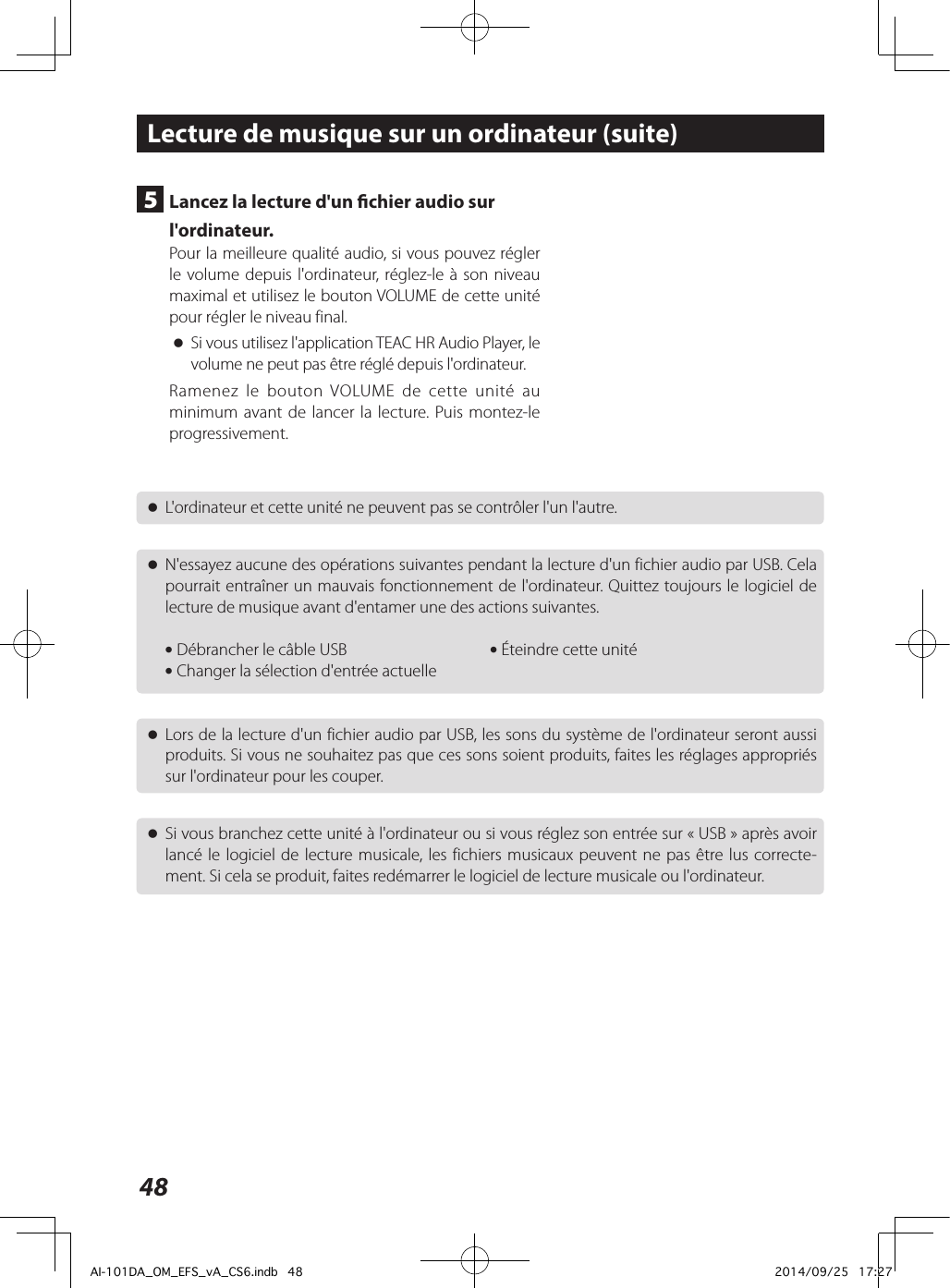 48 oL&apos;ordinateur et cette unité ne peuvent pas se contrôler l&apos;un l&apos;autre. oN&apos;essayez aucune des opérations suivantes pendant la lecture d&apos;un fichier audio par USB. Cela pourrait entraîner un mauvais fonctionnement de l&apos;ordinateur. Quittez toujours le logiciel de lecture de musique avant d&apos;entamer une des actions suivantes. i Débrancher le câble USB     i Éteindre cette unité i Changer la sélection d&apos;entrée actuelle oLors de la lecture d&apos;un fichier audio par USB, les sons du système de l&apos;ordinateur seront aussi produits. Si vous ne souhaitez pas que ces sons soient produits, faites les réglages appropriés sur l&apos;ordinateur pour les couper. oSi vous branchez cette unité à l&apos;ordinateur ou si vous réglez son entrée sur «USB» après avoir lancé le logiciel de lecture musicale, les fichiers musicaux peuvent ne pas être lus correcte-ment. Si cela se produit, faites redémarrer le logiciel de lecture musicale ou l&apos;ordinateur.Lecture de musique sur un ordinateur (suite)5  Lancez la lecture d&apos;un chier audio sur l&apos;ordinateur.Pour la meilleure qualité audio, si vous pouvez régler le volume depuis l&apos;ordinateur, réglez-le à son niveau maximal et utilisez le bouton VOLUME de cette unité pour régler le niveau final. oSi vous utilisez l&apos;application TEAC HR Audio Player, le volume ne peut pas être réglé depuis l&apos;ordinateur.Ramenez le bouton VOLUME de cette unité au minimum avant de lancer la lecture. Puis montez-le progressivement.AI-101DA_OM_EFS_vA_CS6.indb   48 2014/09/25   17:27