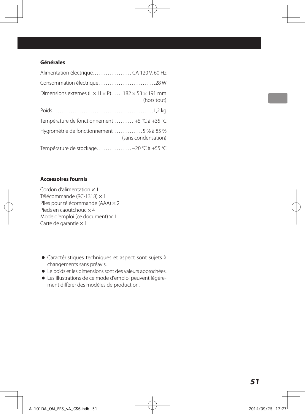 51 GénéralesAlimentation électrique ..................CA 120V, 60HzConsommation électrique ..........................28WDimensions externes (L × H × P) .... 182 × 53 × 191mm  (hors tout)Poids ..............................................1,2kgTempérature de fonctionnement .........+5°C à +35°CHygrométrie de fonctionnement .............5% à 85%   (sans condensation)Température de stockage ................−20°C à +55°CAccessoires fournisCordon d’alimentation × 1Télécommande (RC-1318) × 1Piles pour télécommande (AAA) × 2Pieds en caoutchouc × 4Mode d&apos;emploi (ce document) × 1Carte de garantie × 1 oCaractéristiques techniques et aspect sont sujets à changements sans préavis.  oLe poids et les dimensions sont des valeurs approchées. oLes illustrations de ce mode d&apos;emploi peuvent légère-ment différer des modèles de production.AI-101DA_OM_EFS_vA_CS6.indb   51 2014/09/25   17:27