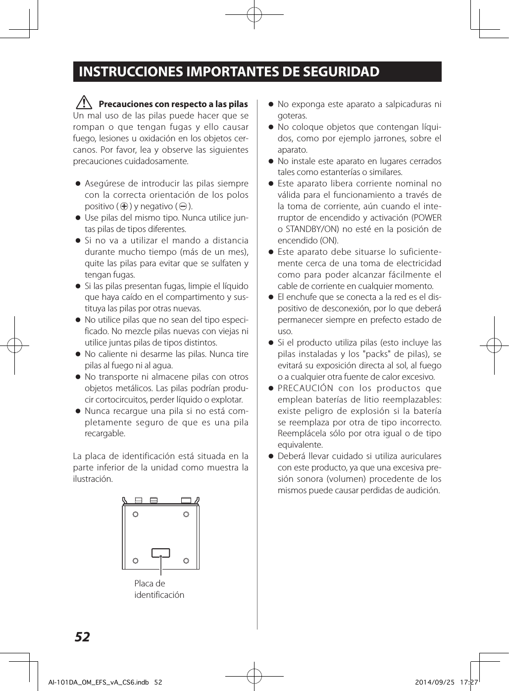 52 V Precauciones con respecto a las pilasUn mal uso de las pilas puede hacer que se rompan o que tengan fugas y ello causar fuego, lesiones u oxidación en los objetos cer-canos. Por favor, lea y observe las siguientes precauciones cuidadosamente. oAsegúrese de introducir las pilas siempre con la correcta orientación de los polos positivo (¥) y negativo (^). oUse pilas del mismo tipo. Nunca utilice jun-tas pilas de tipos diferentes. oSi no va a utilizar el mando a distancia durante mucho tiempo (más de un mes), quite las pilas para evitar que se sulfaten y tengan fugas. oSi las pilas presentan fugas, limpie el líquido que haya caído en el compartimento y sus-tituya las pilas por otras nuevas. oNo utilice pilas que no sean del tipo especi-ficado. No mezcle pilas nuevas con viejas ni utilice juntas pilas de tipos distintos. oNo caliente ni desarme las pilas. Nunca tire pilas al fuego ni al agua. oNo transporte ni almacene pilas con otros objetos metálicos. Las pilas podrían produ-cir cortocircuitos, perder líquido o explotar. oNunca recargue una pila si no está com-pletamente seguro de que es una pila recargable.La placa de identificación está situada en la parte inferior de la unidad como muestra la ilustración.Placa de identificaciónINSTRUCCIONES IMPORTANTES DE SEGURIDAD oNo exponga este aparato a salpicaduras ni goteras. oNo coloque objetos que contengan líqui-dos, como por ejemplo jarrones, sobre el aparato. oNo instale este aparato en lugares cerrados tales como estanterías o similares. oEste aparato libera corriente nominal no válida para el funcionamiento a través de la toma de corriente, aún cuando el inte-rruptor de encendido y activación (POWER o STANDBY/ON) no esté en la posición de encendido (ON). oEste aparato debe situarse lo suficiente-mente cerca de una toma de electricidad como para poder alcanzar fácilmente el cable de corriente en cualquier momento. oEl enchufe que se conecta a la red es el dis-positivo de desconexión, por lo que deberá permanecer siempre en prefecto estado de uso. oSi el producto utiliza pilas (esto incluye las pilas instaladas y los &quot;packs&quot; de pilas), se evitará su exposición directa al sol, al fuego o a cualquier otra fuente de calor excesivo. oPRECAUCIÓN con los productos que emplean baterías de litio reemplazables: existe peligro de explosión si la batería se reemplaza por otra de tipo incorrecto. Reemplácela sólo por otra igual o de tipo equivalente. oDeberá llevar cuidado si utiliza auriculares con este producto, ya que una excesiva pre-sión sonora (volumen) procedente de los mismos puede causar perdidas de audición.AI-101DA_OM_EFS_vA_CS6.indb   52 2014/09/25   17:27