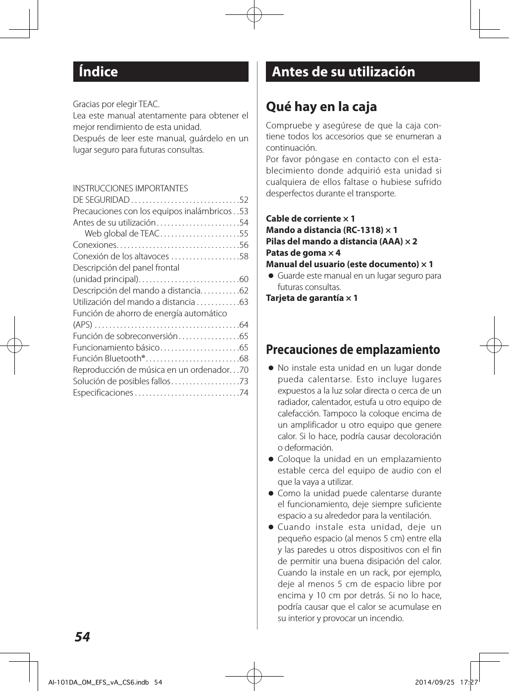 54ÍndiceINSTRUCCIONES IMPORTANTES  DE SEGURIDAD ..............................52Precauciones con los equipos inalámbricos ..53Antes de su utilización .......................54Web global de TEAC ......................55Conexiones ..................................56Conexión de los altavoces ...................58Descripción del panel frontal  (unidad principal) ............................60Descripción del mando a distancia ...........62Utilización del mando a distancia ............63Función de ahorro de energía automático  (APS) ........................................64Función de sobreconversión .................65Funcionamiento básico ......................65Función Bluetooth® ..........................68Reproducción de música en un ordenador ...70Solución de posibles fallos ...................73Especificaciones .............................74Gracias por elegir TEAC.Lea este manual atentamente para obtener el mejor rendimiento de esta unidad.Después de leer este manual, guárdelo en un lugar seguro para futuras consultas.Antes de su utilizaciónQué hay en la cajaCompruebe y asegúrese de que la caja con-tiene todos los accesorios que se enumeran a continuación.Por favor póngase en contacto con el esta-blecimiento donde adquirió esta unidad si cualquiera de ellos faltase o hubiese sufrido desperfectos durante el transporte.Cable de corriente × 1Mando a distancia (RC-1318) × 1Pilas del mando a distancia (AAA) × 2Patas de goma × 4Manual del usuario (este documento) × 1 oGuarde este manual en un lugar seguro para futuras consultas.Tarjeta de garantía × 1Precauciones de emplazamiento oNo instale esta unidad en un lugar donde pueda calentarse. Esto incluye lugares expuestos a la luz solar directa o cerca de un radiador, calentador, estufa u otro equipo de calefacción. Tampoco la coloque encima de un amplificador u otro equipo que genere calor. Si lo hace, podría causar decoloración o deformación. oColoque la unidad en un emplazamiento estable cerca del equipo de audio con el que la vaya a utilizar. oComo la unidad puede calentarse durante el funcionamiento, deje siempre suficiente espacio a su alrededor para la ventilación. oCuando instale esta unidad, deje un pequeño espacio (al menos 5 cm) entre ella y las paredes u otros dispositivos con el fin de permitir una buena disipación del calor. Cuando la instale en un rack, por ejemplo, deje al menos 5 cm de espacio libre por encima y 10 cm por detrás. Si no lo hace, podría causar que el calor se acumulase en su interior y provocar un incendio.AI-101DA_OM_EFS_vA_CS6.indb   54 2014/09/25   17:27