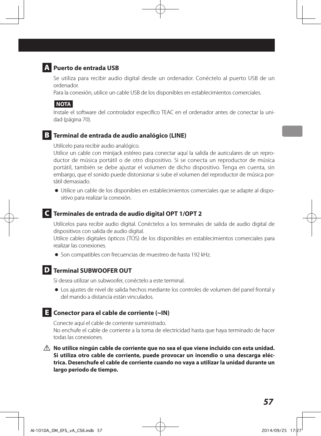 57Conexiones A  Puerto de entrada USBSe utiliza para recibir audio digital desde un ordenador. Conéctelo al puerto USB de un ordenador. Para la conexión, utilice un cable USB de los disponibles en establecimientos comerciales. NOTAInstale el software del controlador específico TEAC en el ordenador antes de conectar la uni-dad (página 70). B  Terminal de entrada de audio analógico (LINE)Utilícelo para recibir audio analógico.Utilice un cable con minijack estéreo para conectar aquí la salida de auriculares de un repro-ductor de música portátil o de otro dispositivo. Si se conecta un reproductor de música portátil, también se debe ajustar el volumen de dicho dispositivo. Tenga en cuenta, sin embargo, que el sonido puede distorsionar si sube el volumen del reproductor de música por-tátil demasiado.  oUtilice un cable de los disponibles en establecimientos comerciales que se adapte al dispo-sitivo para realizar la conexión.  C  Terminales de entrada de audio digital OPT 1/OPT 2Utilícelos para recibir audio digital. Conéctelos a los terminales de salida de audio digital de dispositivos con salida de audio digital. Utilice cables digitales ópticos (TOS) de los disponibles en establecimientos comerciales para realizar las conexiones.  oSon compatibles con frecuencias de muestreo de hasta 192 kHz. D  Terminal SUBWOOFER OUT Si desea utilizar un subwoofer, conéctelo a este terminal.  oLos ajustes de nivel de salida hechos mediante los controles de volumen del panel frontal y del mando a distancia están vinculados. E  Conector para el cable de corriente (~IN)Conecte aquí el cable de corriente suministrado.No enchufe el cable de corriente a la toma de electricidad hasta que haya terminado de hacer todas las conexiones. VNo utilice ningún cable de corriente que no sea el que viene incluido con esta unidad. Si utiliza otro cable de corriente, puede provocar un incendio o una descarga eléc-trica. Desenchufe el cable de corriente cuando no vaya a utilizar la unidad durante un largo periodo de tiempo. AI-101DA_OM_EFS_vA_CS6.indb   57 2014/09/25   17:27