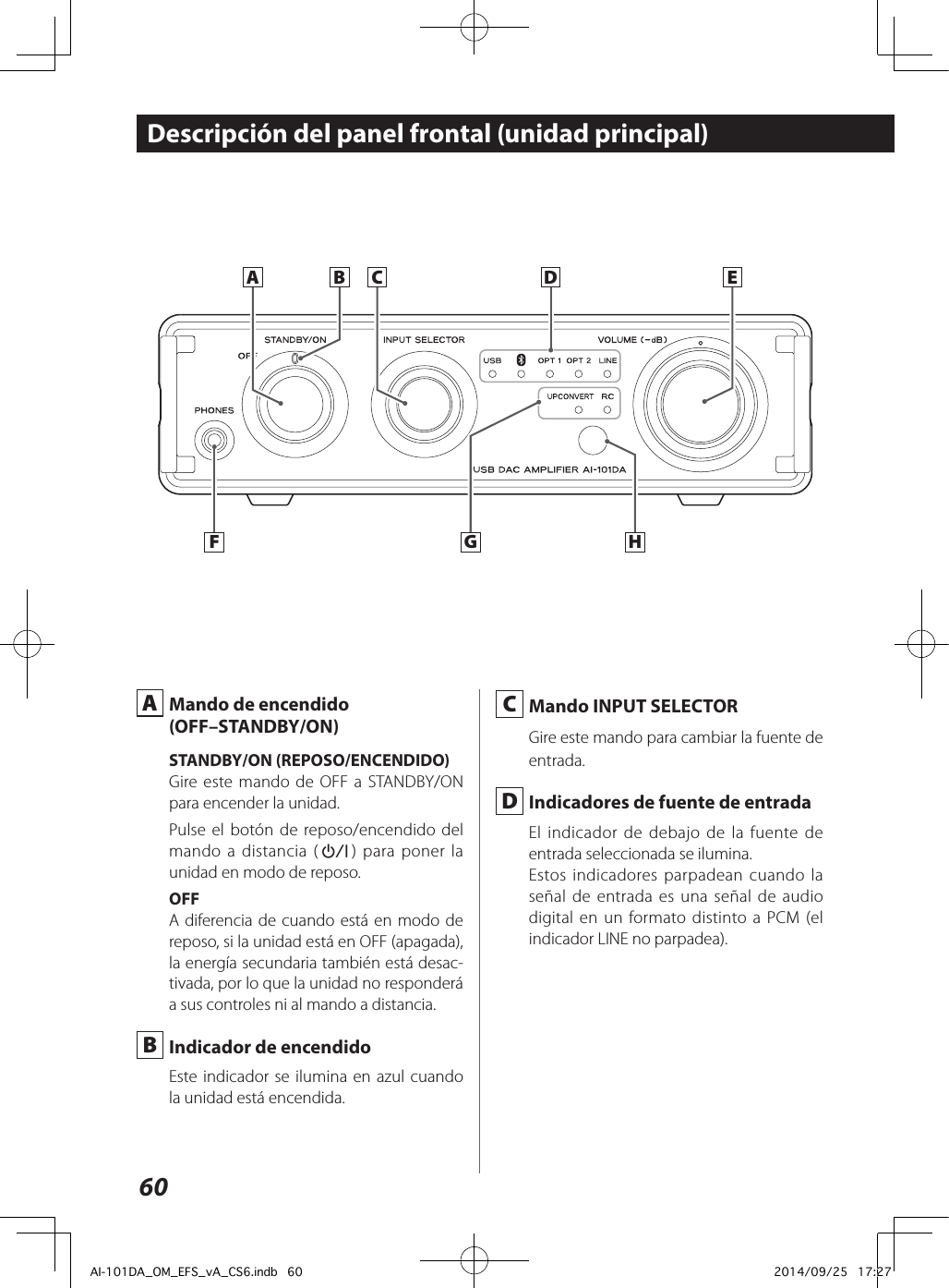 60Descripción del panel frontal (unidad principal) A  Mando de encendido(OFF–STANDBY/ON)STANDBY/ON (REPOSO/ENCENDIDO)Gire este mando de OFF a STANDBY/ON para encender la unidad.Pulse el botón de reposo/encendido del mando a distancia (¤) para poner la unidad en modo de reposo.OFFA diferencia de cuando está en modo de reposo, si la unidad está en OFF (apagada), la energía secundaria también está desac-tivada, por lo que la unidad no responderá a sus controles ni al mando a distancia.  B  Indicador de encendidoEste indicador se ilumina en azul cuando la unidad está encendida.A B EDHFCG C  Mando INPUT SELECTORGire este mando para cambiar la fuente de entrada. D  Indicadores de fuente de entradaEl indicador de debajo de la fuente de entrada seleccionada se ilumina.Estos indicadores parpadean cuando la señal de entrada es una señal de audio digital en un formato distinto a PCM (el indicador LINE no parpadea).AI-101DA_OM_EFS_vA_CS6.indb   60 2014/09/25   17:27