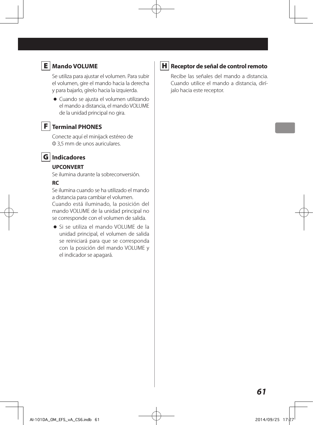 61 E  Mando VOLUMESe utiliza para ajustar el volumen. Para subir el volumen, gire el mando hacia la derecha y para bajarlo, gírelo hacia la izquierda. oCuando se ajusta el volumen utilizando el mando a distancia, el mando VOLUME de la unidad principal no gira. F  Terminal PHONESConecte aquí el minijack estéreo de Φ3,5mm de unos auriculares. G IndicadoresUPCONVERTSe ilumina durante la sobreconversión.RCSe ilumina cuando se ha utilizado el mando a distancia para cambiar el volumen.Cuando está iluminado, la posición del mando VOLUME de la unidad principal no se corresponde con el volumen de salida. oSi se utiliza el mando VOLUME de la unidad principal, el volumen de salida se reiniciará para que se corresponda con la posición del mando VOLUME y el indicador se apagará. H Receptor de señal de control remotoRecibe las señales del mando a distancia. Cuando utilice el mando a distancia, dirí-jalo hacia este receptor.AI-101DA_OM_EFS_vA_CS6.indb   61 2014/09/25   17:27