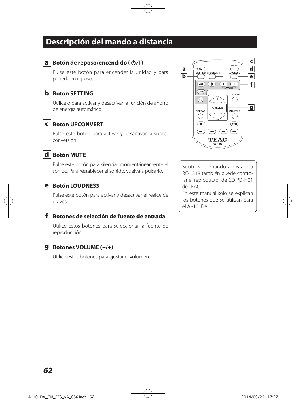 62 a  Botón de reposo/encendido (¤) Pulse este botón para encender la unidad y para ponerla en reposo. b  Botón SETTINGUtilícelo para activar y desactivar la función de ahorro de energía automático. c  Botón UPCONVERTPulse este botón para activar y desactivar la sobre-conversión. d  Botón MUTEPulse este botón para silenciar momentáneamente el sonido. Para restablecer el sonido, vuelva a pulsarlo. e  Botón LOUDNESSPulse este botón para activar y desactivar el realce de graves. f  Botones de selección de fuente de entradaUtilice estos botones para seleccionar la fuente de reproducción. g  Botones VOLUME (−/+) Utilice estos botones para ajustar el volumen.Descripción del mando a distanciaSi utiliza el mando a distancia RC-1318 también puede contro-lar el reproductor de CD PD-H01 de TEAC.En este manual solo se explican los botones que se utilizan para el AI-101DA.cdegfbaAI-101DA_OM_EFS_vA_CS6.indb   62 2014/09/25   17:27