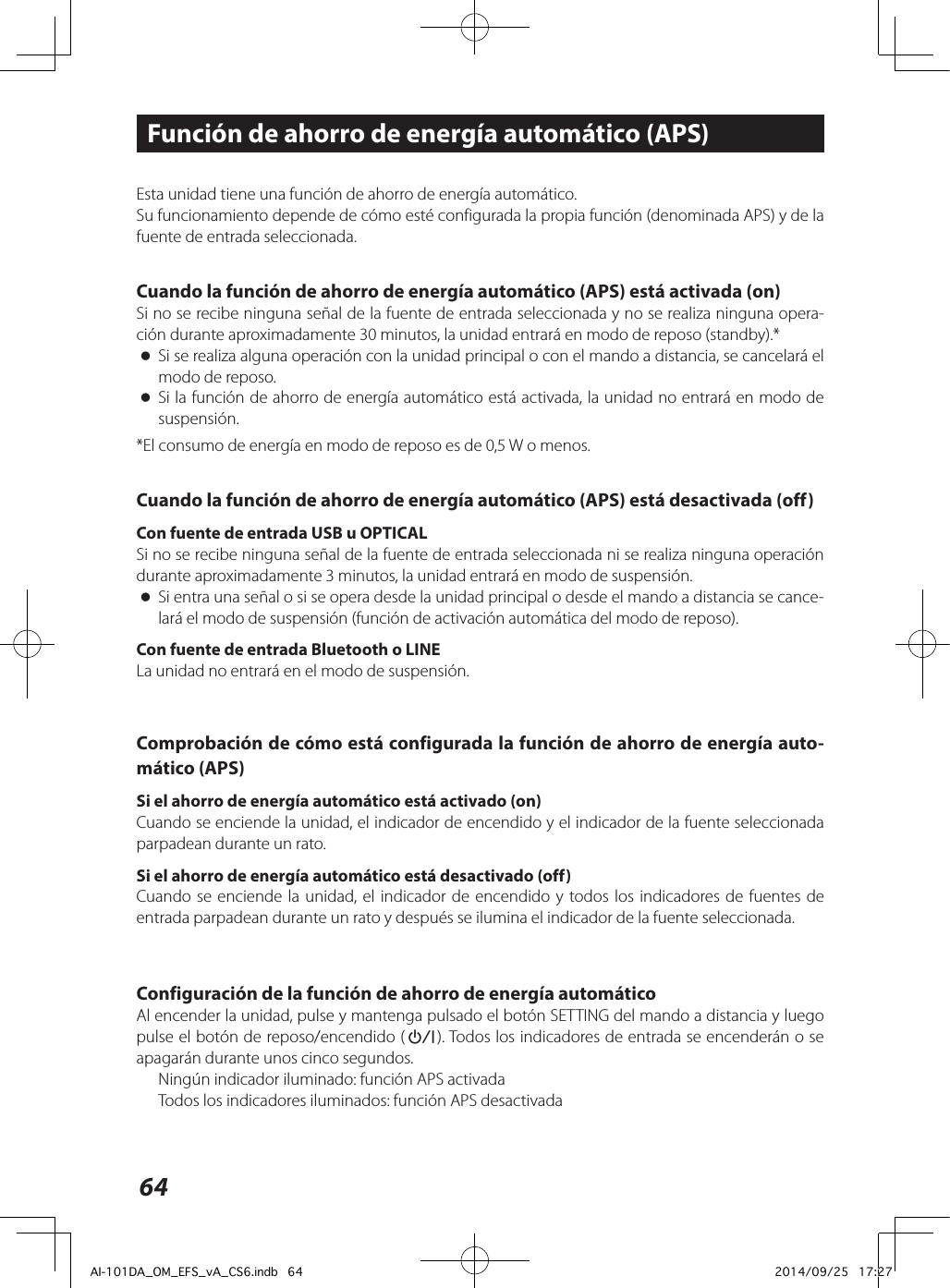 64Esta unidad tiene una función de ahorro de energía automático. Su funcionamiento depende de cómo esté configurada la propia función (denominada APS) y de la fuente de entrada seleccionada.Cuando la función de ahorro de energía automático (APS) está activada (on)Si no se recibe ninguna señal de la fuente de entrada seleccionada y no se realiza ninguna opera-ción durante aproximadamente 30 minutos, la unidad entrará en modo de reposo (standby).* oSi se realiza alguna operación con la unidad principal o con el mando a distancia, se cancelará el modo de reposo. oSi la función de ahorro de energía automático está activada, la unidad no entrará en modo de suspensión.*El consumo de energía en modo de reposo es de 0,5 W o menos.Cuando la función de ahorro de energía automático (APS) está desactivada (off)Con fuente de entrada USB u OPTICALSi no se recibe ninguna señal de la fuente de entrada seleccionada ni se realiza ninguna operación durante aproximadamente 3 minutos, la unidad entrará en modo de suspensión. oSi entra una señal o si se opera desde la unidad principal o desde el mando a distancia se cance-lará el modo de suspensión (función de activación automática del modo de reposo).Con fuente de entrada Bluetooth o LINELa unidad no entrará en el modo de suspensión.Comprobación de cómo está configurada la función de ahorro de energía auto-mático (APS)Si el ahorro de energía automático está activado (on)Cuando se enciende la unidad, el indicador de encendido y el indicador de la fuente seleccionada parpadean durante un rato.Si el ahorro de energía automático está desactivado (off)Cuando se enciende la unidad, el indicador de encendido y todos los indicadores de fuentes de entrada parpadean durante un rato y después se ilumina el indicador de la fuente seleccionada.Configuración de la función de ahorro de energía automáticoAl encender la unidad, pulse y mantenga pulsado el botón SETTING del mando a distancia y luego pulse el botón de reposo/encendido (¤). Todos los indicadores de entrada se encenderán o se apagarán durante unos cinco segundos.Ningún indicador iluminado: función APS activadaTodos los indicadores iluminados: función APS desactivadaFunción de ahorro de energía automático (APS)AI-101DA_OM_EFS_vA_CS6.indb   64 2014/09/25   17:27