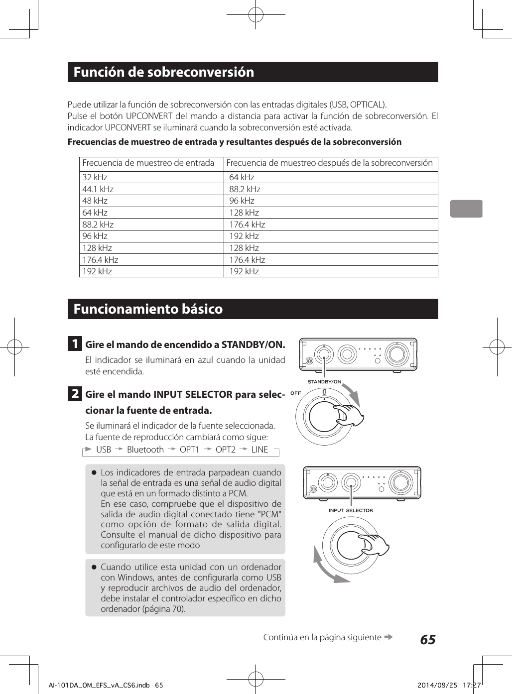 65Función de sobreconversiónPuede utilizar la función de sobreconversión con las entradas digitales (USB, OPTICAL).Pulse el botón UPCONVERT del mando a distancia para activar la función de sobreconversión. El indicador UPCONVERT se iluminará cuando la sobreconversión esté activada.Frecuencias de muestreo de entrada y resultantes después de la sobreconversiónFrecuencia de muestreo de entrada Frecuencia de muestreo después de la sobreconversión32 kHz 64 kHz44.1 kHz 88.2 kHz48 kHz 96 kHz64 kHz 128 kHz88.2 kHz 176.4 kHz96 kHz 192 kHz128 kHz 128 kHz176.4 kHz 176.4 kHz192 kHz 192 kHzFuncionamiento básico1  Gire el mando de encendido a STANDBY/ON.El indicador se iluminará en azul cuando la unidad esté encendida.2  Gire el mando INPUT SELECTOR para selec-cionar la fuente de entrada.Se iluminará el indicador de la fuente seleccionada.La fuente de reproducción cambiará como sigue:USB w Bluetooth w OPT1 w OPT2 w LINE oLos indicadores de entrada parpadean cuando la señal de entrada es una señal de audio digital que está en un formado distinto a PCM.En ese caso, compruebe que el dispositivo de salida de audio digital conectado tiene &quot;PCM&quot; como opción de formato de salida digital. Consulte el manual de dicho dispositivo para configurarlo de este modo oCuando utilice esta unidad con un ordenador con Windows, antes de configurarla como USB y reproducir archivos de audio del ordenador, debe instalar el controlador específico en dicho ordenador (página 70).Continúa en la página siguiente eAI-101DA_OM_EFS_vA_CS6.indb   65 2014/09/25   17:27