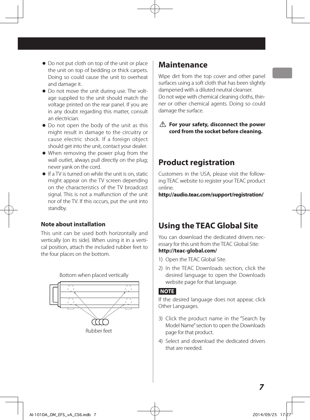 7 oDo not put cloth on top of the unit or place the unit on top of bedding or thick carpets. Doing so could cause the unit to overheat and damage it. oDo not move the unit during use. The volt-age supplied to the unit should match the voltage printed on the rear panel. If you are in any doubt regarding this matter, consult an electrician. oDo not open the body of the unit as this might result in damage to the circuitry or cause electric shock. If a foreign object should get into the unit, contact your dealer. oWhen removing the power plug from the wall outlet, always pull directly on the plug; never yank on the cord. oIf a TV is turned on while the unit is on, static might appear on the TV screen depending on the characteristics of the TV broadcast signal. This is not a malfunction of the unit nor of the TV. If this occurs, put the unit into standby.Note about installationThis unit can be used both horizontally and vertically (on its side). When using it in a verti-cal position, attach the included rubber feet to the four places on the bottom.Bottom when placed verticallyRubber feetMaintenanceWipe dirt from the top cover and other panel surfaces using a soft cloth that has been slightly dampened with a diluted neutral cleanser.Do not wipe with chemical cleaning cloths, thin-ner or other chemical agents. Doing so could damage the surface. V For your safety, disconnect the power cord from the socket before cleaning.Product registrationCustomers in the USA, please visit the follow-ing TEAC website to register your TEAC product online.http://audio.teac.com/support/registration/Using the TEAC Global SiteYou can download the dedicated drivers nec-essary for this unit from the TEAC Global Site:http://teac-global.com/1)  Open the TEAC Global Site.2)  In the TEAC Downloads section, click the desired language to open the Downloads website page for that language.NOTEIf the desired language does not appear, click Other Languages.3)  Click the product name in the “Search by Model Name” section to open the Downloads page for that product.4)  Select and download the dedicated drivers that are needed.AI-101DA_OM_EFS_vA_CS6.indb   7 2014/09/25   17:27