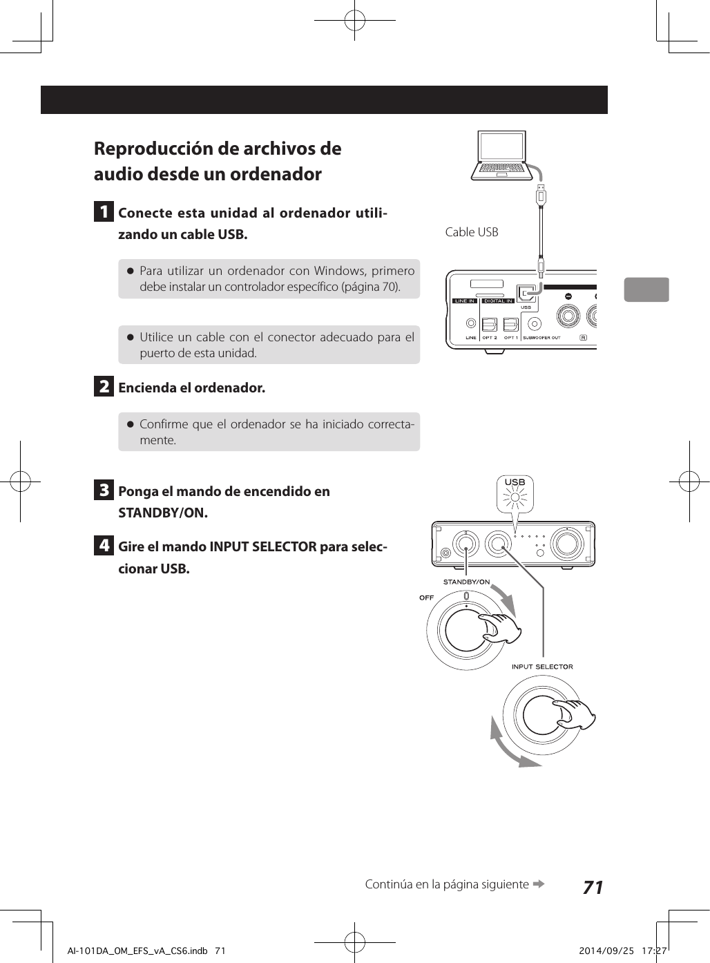 71Reproducción de archivos de audio desde un ordenador1  Conecte esta unidad al ordenador utili-zando un cable USB. oPara utilizar un ordenador con Windows, primero debe instalar un controlador específico (página 70). oUtilice un cable con el conector adecuado para el puerto de esta unidad.2  Encienda el ordenador. oConfirme que el ordenador se ha iniciado correcta-mente.3  Ponga el mando de encendido en STANDBY/ON.4  Gire el mando INPUT SELECTOR para selec-cionar USB.Cable USBContinúa en la página siguiente eAI-101DA_OM_EFS_vA_CS6.indb   71 2014/09/25   17:27