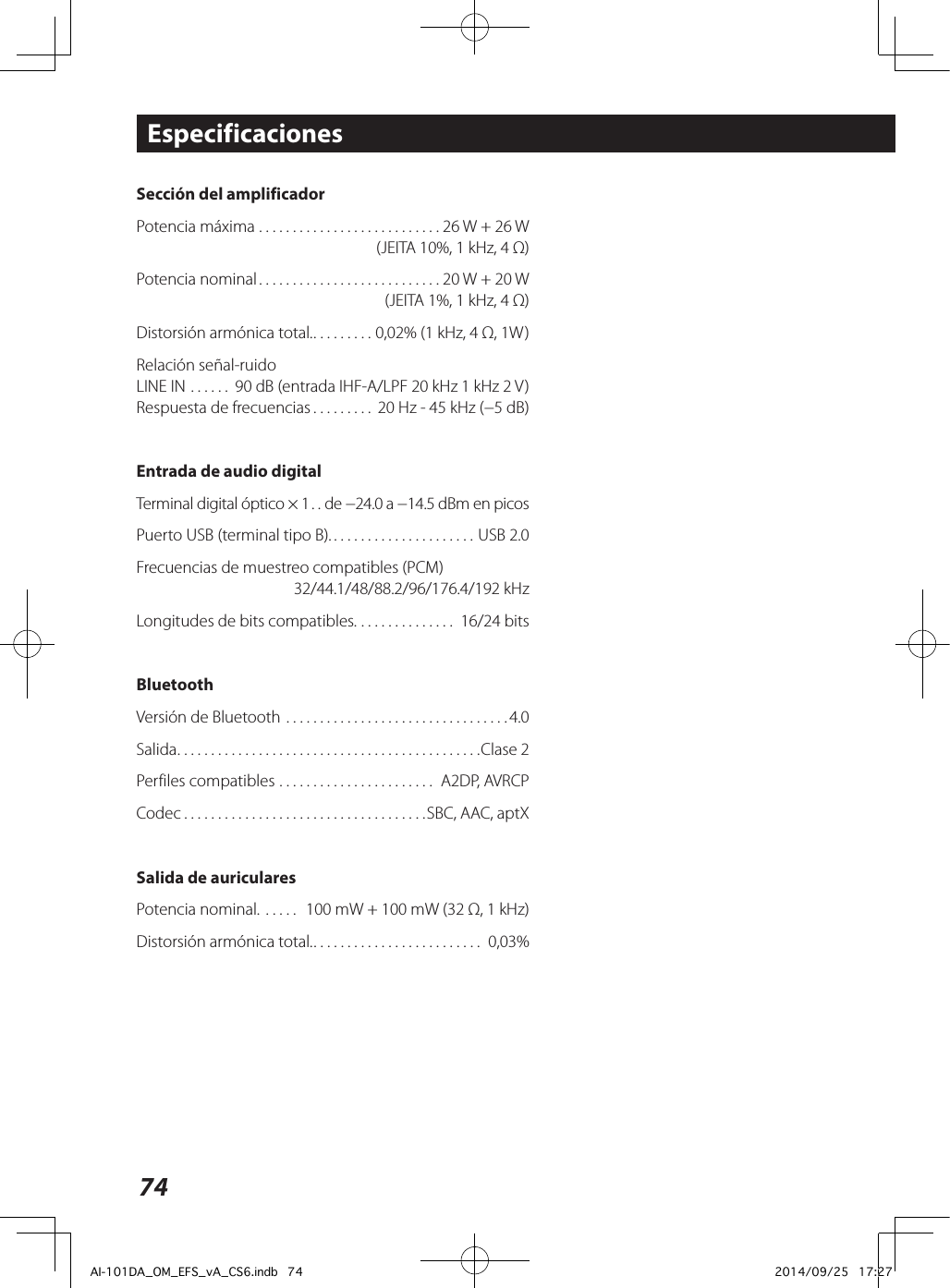 74Sección del amplificadorPotencia máxima ........................... 26 W + 26 W  (JEITA 10%, 1 kHz, 4 Ω)Potencia nominal ........................... 20 W + 20 W  (JEITA 1%, 1 kHz, 4 Ω)Distorsión armónica total. ......... 0,02% (1 kHz, 4 Ω, 1W)Relación señal-ruidoLINE IN ...... 90 dB (entrada IHF-A/LPF 20 kHz 1 kHz 2 V)Respuesta de frecuencias ......... 20 Hz - 45 kHz (−5 dB)Entrada de audio digitalTerminal digital óptico × 1 .. de −24.0 a −14.5 dBm en picosPuerto USB (terminal tipo B). ..................... USB 2.0Frecuencias de muestreo compatibles (PCM)  32/44.1/48/88.2/96/176.4/192 kHzLongitudes de bits compatibles. .............. 16/24 bitsBluetoothVersión de Bluetooth .................................4.0Salida .............................................Clase 2Perfiles compatibles ....................... A2DP, AVRCPCodec ....................................SBC, AAC, aptXSalida de auricularesPotencia nominal. .....  100 mW + 100 mW (32 Ω, 1 kHz)Distorsión armónica total. ......................... 0,03%Especificaciones  AI-101DA_OM_EFS_vA_CS6.indb   74 2014/09/25   17:27