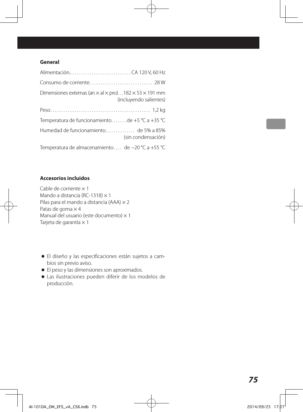 75 GeneralAlimentación.. . . . . . . . . . . . . . . . . . . . . . . . . . . . CA 120 V, 60 HzConsumo de corriente. ............................ 28 WDimensiones externas (an × al × pro) ...182 × 53 × 191 mm  (incluyendo salientes)Peso .............................................. 1,2 kgTemperatura de funcionamiento ....... de +5 °C a +35 °CHumedad de funcionamiento. ............. de 5% a 85%   (sin condensación)Temperatura de almacenamiento ....  de −20 °C a +55 °CAccesorios incluidosCable de corriente × 1Mando a distancia (RC-1318) × 1Pilas para el mando a distancia (AAA) × 2Patas de goma × 4Manual del usuario (este documento) × 1Tarjeta de garantía × 1 oEl diseño y las especificaciones están sujetos a cam-bios sin previo aviso.  oEl peso y las dimensiones son aproximados. oLas ilustraciones pueden diferir de los modelos de producción.AI-101DA_OM_EFS_vA_CS6.indb   75 2014/09/25   17:27