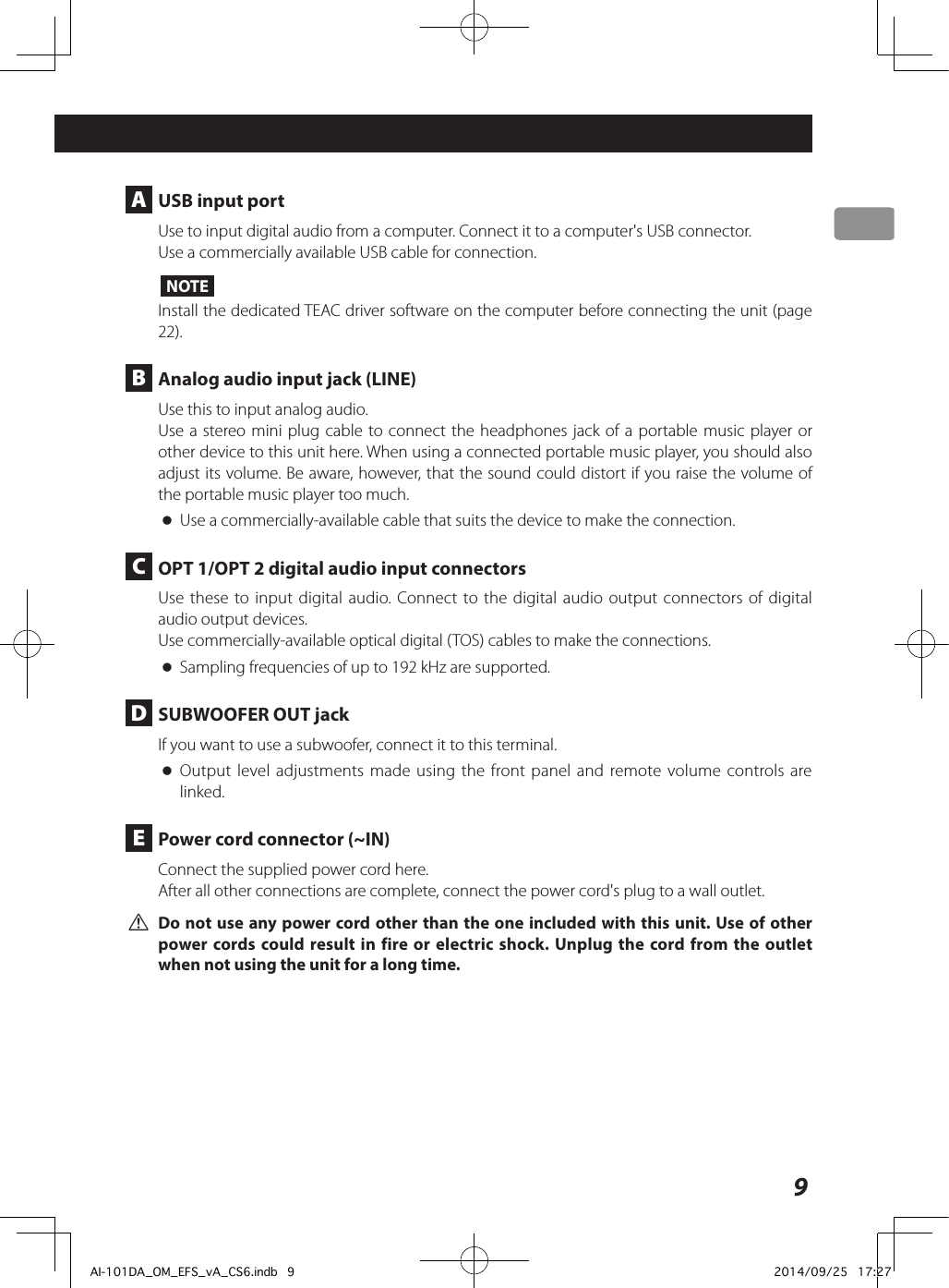 9Connections A  USB input portUse to input digital audio from a computer. Connect it to a computer&apos;s USB connector.Use a commercially available USB cable for connection.NOTEInstall the dedicated TEAC driver software on the computer before connecting the unit (page 22). B  Analog audio input jack (LINE)Use this to input analog audio.Use a stereo mini plug cable to connect the headphones jack of a portable music player or other device to this unit here. When using a connected portable music player, you should also adjust its volume. Be aware, however, that the sound could distort if you raise the volume of the portable music player too much. oUse a commercially-available cable that suits the device to make the connection. C  OPT 1/OPT 2 digital audio input connectorsUse these to input digital audio. Connect to the digital audio output connectors of digital audio output devices.Use commercially-available optical digital (TOS) cables to make the connections. oSampling frequencies of up to 192 kHz are supported. D  SUBWOOFER OUT jackIf you want to use a subwoofer, connect it to this terminal. oOutput level adjustments made using the front panel and remote volume controls are linked. E  Power cord connector (~IN)Connect the supplied power cord here.After all other connections are complete, connect the power cord&apos;s plug to a wall outlet. VDo not use any power cord other than the one included with this unit. Use of other power cords could result in fire or electric shock. Unplug the cord from the outlet when not using the unit for a long time.AI-101DA_OM_EFS_vA_CS6.indb   9 2014/09/25   17:27