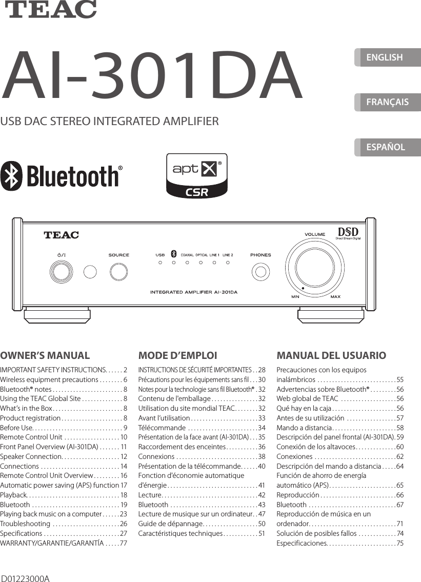 ZENGLISHFRANÇAIS ESPAÑOLAI-301DAUSB DAC STEREO INTEGRATED AMPLIFIERD01223000AOWNER’S MANUALIMPORTANT SAFETY INSTRUCTIONS ......2Wireless equipment precautions ........6Bluetooth® notes ........................8Using the TEAC Global Site ..............8What’s in the Box ........................8Product registration .....................8Before Use. . . . . . . . . . . . . . . . . . . . . . . . . . . . . . . 9Remote Control Unit ...................10Front Panel Overview (AI-301DA) .......11Speaker Connection ....................12Connections ...........................14Remote Control Unit Overview .........16Automatic power saving (APS) function 17Playback. . . . . . . . . . . . . . . . . . . . . . . . . . . . . . . . 18Bluetooth ..............................19Playing back music on a computer ......23Troubleshooting .......................26Specifications ..........................27WARRANTY/GARANTIE/GARANTÍA .....77MODE D’EMPLOIINSTRUCTIONS DE SÉCURITÉ IMPORTANTES ..28Précautions pour les équipements sans fil ...30Notes pour la technologie sans fil Bluetooth® . 32Contenu de l&apos;emballage ................32Utilisation du site mondial TEAC ........32Avant l’utilisation .......................33Télécommande ........................34Présentation de la face avant (AI-301DA) ...35Raccordement des enceintes ...........36Connexions ............................38Présentation de la télécommande ......40Fonction d&apos;économie automatique d&apos;énergie ...............................41Lecture .................................42Bluetooth ..............................43Lecture de musique sur un ordinateur ..47Guide de dépannage ...................50Caractéristiques techniques ............51MANUAL DEL USUARIOPrecauciones con los equipos inalámbricos ...........................55Advertencias sobre Bluetooth® .........56Web global de TEAC  ...................56Qué hay en la caja ......................56Antes de su utilización .................57Mando a distancia ......................58Descripción del panel frontal (AI-301DA) . 59Conexión de los altavoces ..............60Conexiones ............................62Descripción del mando a distancia .....64Función de ahorro de energía  automático (APS) .......................65Reproducción ..........................66Bluetooth ..............................67Reproducción de música en un ordenador ..............................71Solución de posibles fallos .............74Especificaciones. . . . . . . . . . . . . . . . . . . . . . . . 75