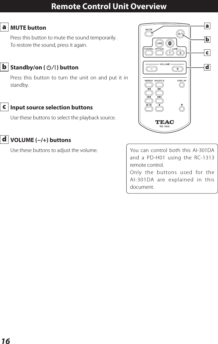 16 a  MUTE buttonPress this button to mute the sound temporarily.To restore the sound, press it again. b  Standby/on (¤) buttonPress this button to turn the unit on and put it in standby.  c  Input source selection buttons Use these buttons to select the playback source. d  VOLUME (−/+) buttonsUse these buttons to adjust the volume.Remote Control Unit OverviewYou can control both this AI-301DA and a PD-H01 using the RC-1313 remote control.Only the buttons used for the AI-301DA are explained in this document.dcab