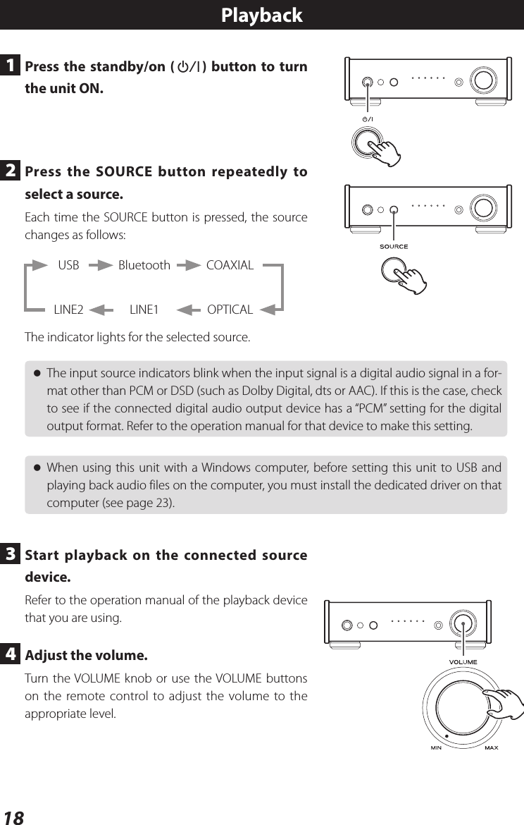 18Playback1  Press the standby/on (¤) button to turn the unit ON.2  Press the SOURCE button repeatedly to select a source.Each time the SOURCE button is pressed, the source changes as follows:BluetoothLINE1USBLINE2COAXIALOPTICALThe indicator lights for the selected source. oThe input source indicators blink when the input signal is a digital audio signal in a for-mat other than PCM or DSD (such as Dolby Digital, dts or AAC). If this is the case, check to see if the connected digital audio output device has a “PCM” setting for the digital output format. Refer to the operation manual for that device to make this setting. oWhen using this unit with a Windows computer, before setting this unit to USB and playing back audio files on the computer, you must install the dedicated driver on that computer (see page 23).3  Start playback on the connected source device.Refer to the operation manual of the playback device that you are using.4  Adjust the volume.Turn the VOLUME knob or use the VOLUME buttons on the remote control to adjust the volume to the appropriate level.