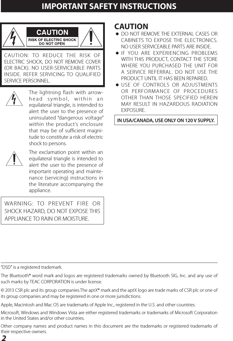 2CAUTION: TO REDUCE THE RISK OF ELECTRIC SHOCK, DO NOT REMOVE COVER (OR BACK). NO USER-SERVICEABLE PARTS INSIDE. REFER SERVICING TO QUALIFIED SERVICE PERSONNEL.&lt;The lightning flash with arrow-head symbol, within an equilateral triangle, is intended to alert the user to the presence of uninsulated “dangerous voltage” within the product’s enclosure that may be of sufficient magni-tude to constitute a risk of electric shock to persons.BThe exclamation point within an equilateral triangle is intended to alert the user to the presence of important operating and mainte-nance (servicing) instructions in the literature accompanying the appliance.WARNING: TO PREVENT FIRE OR SHOCK HAZARD, DO NOT EXPOSE THIS APPLIANCE TO RAIN OR MOISTURE.CAUTION oDO NOT REMOVE THE EXTERNAL CASES OR CABINETS TO EXPOSE THE ELECTRONICS. NO USER SERVICEABLE PARTS ARE INSIDE. oIF YOU ARE EXPERIENCING PROBLEMS WITH THIS PRODUCT, CONTACT THE STORE WHERE YOU PURCHASED THE UNIT FOR A SERVICE REFERRAL. DO NOT USE THE PRODUCT UNTIL IT HAS BEEN REPAIRED. oUSE OF CONTROLS OR ADJUSTMENTS OR PERFORMANCE OF PROCEDURES OTHER THAN THOSE SPECIFIED HEREIN MAY RESULT IN HAZARDOUS RADIATION EXPOSURE.IN USA/CANADA, USE ONLY ON 120 V SUPPLY.IMPORTANT SAFETY INSTRUCTIONS“DSD” is a registered trademark.The Bluetooth® word mark and logos are registered trademarks owned by Bluetooth SIG, Inc. and any use of such marks by TEAC CORPORATION is under license.© 2013 CSR plc and its group companies.The aptX® mark and the aptX logo are trade marks of CSR plc or one of its group companies and may be registered in one or more jurisdictions.Apple, Macintosh and Mac OS are trademarks of Apple Inc., registered in the U.S. and other countries.Microsoft, Windows and Windows Vista are either registered trademarks or trademarks of Microsoft Corporation in the United States and/or other countries.Other company names and product names in this document are the trademarks or registered trademarks of their respective owners.