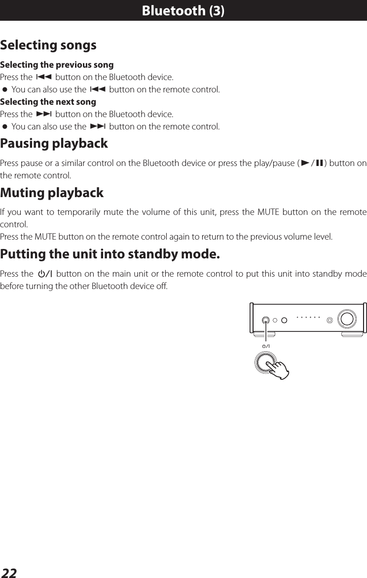 22Selecting songsSelecting the previous songPress the . button on the Bluetooth device. oYou can also use the . button on the remote control.Selecting the next songPress the / button on the Bluetooth device. oYou can also use the / button on the remote control.Pausing playbackPress pause or a similar control on the Bluetooth device or press the play/pause (y/9) button on the remote control. Muting playbackIf you want to temporarily mute the volume of this unit, press the MUTE button on the remote control.Press the MUTE button on the remote control again to return to the previous volume level.Putting the unit into standby mode.Press the ¤ button on the main unit or the remote control to put this unit into standby mode before turning the other Bluetooth device off.Bluetooth (3)