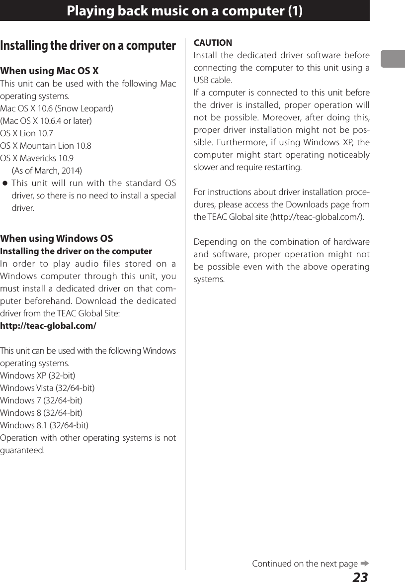 23Playing back music on a computer (1)Installing the driver on a computerWhen using Mac OS XThis unit can be used with the following Mac operating systems. Mac OS X 10.6 (Snow Leopard)(Mac OS X 10.6.4 or later)OS X Lion 10.7OS X Mountain Lion 10.8OS X Mavericks 10.9(As of March, 2014) oThis unit will run with the standard OS driver, so there is no need to install a special driver.When using Windows OSInstalling the driver on the computerIn order to play audio files stored on a Windows computer through this unit, you must install a dedicated driver on that com-puter beforehand. Download the dedicated driver from the TEAC Global Site:http://teac-global.com/This unit can be used with the following Windows operating systems.Windows XP (32-bit)Windows Vista (32/64-bit)Windows 7 (32/64-bit)Windows 8 (32/64-bit)Windows 8.1 (32/64-bit)Operation with other operating systems is not guaranteed.CAUTIONInstall the dedicated driver software before connecting the computer to this unit using a USB cable.If a computer is connected to this unit before the driver is installed, proper operation will not be possible. Moreover, after doing this, proper driver installation might not be pos-sible. Furthermore, if using Windows XP, the computer might start operating noticeably slower and require restarting.For instructions about driver installation proce-dures, please access the Downloads page from the TEAC Global site (http://teac-global.com/).Depending on the combination of hardware and software, proper operation might not be possible even with the above operating systems.Continued on the next page e