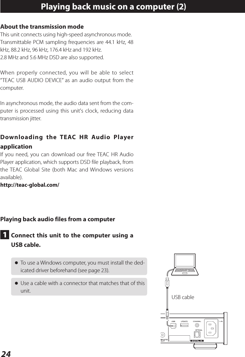 24Playing back music on a computer (2)About the transmission modeThis unit connects using high-speed asynchronous mode.Transmittable PCM sampling frequencies are 44.1 kHz, 48 kHz, 88.2 kHz, 96 kHz, 176.4 kHz and 192 kHz.2.8 MHz and 5.6 MHz DSD are also supported.When properly connected, you will be able to select “TEAC USB AUDIO DEVICE” as an audio output from the computer.In asynchronous mode, the audio data sent from the com-puter is processed using this unit&apos;s clock, reducing data transmission jitter.Downloading the TEAC HR Audio Player applicationIf you need, you can download our free TEAC HR Audio Player application, which supports DSD file playback, from the TEAC Global Site (both Mac and Windows versions available).http://teac-global.com/Playing back audio files from a computer1  Connect this unit to the computer using a USB cable. oTo use a Windows computer, you must install the ded-icated driver beforehand (see page 23). oUse a cable with a connector that matches that of this unit.USB cable