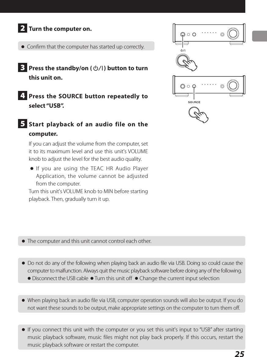 25 oThe computer and this unit cannot control each other. oDo not do any of the following when playing back an audio file via USB. Doing so could cause the computer to malfunction. Always quit the music playback software before doing any of the following.o Disconnect the USB cable  o Turn this unit off  o Change the current input selection oWhen playing back an audio file via USB, computer operation sounds will also be output. If you do not want these sounds to be output, make appropriate settings on the computer to turn them off. oIf you connect this unit with the computer or you set this unit&apos;s input to “USB” after starting music playback software, music files might not play back properly. If this occurs, restart the music playback software or restart the computer.2  Turn the computer on. oConfirm that the computer has started up correctly.3  Press the standby/on (¤) button to turn this unit on.4  Press the SOURCE button repeatedly to select “USB”.5  Start playback of an audio file on the computer.If you can adjust the volume from the computer, set it to its maximum level and use this unit&apos;s VOLUME knob to adjust the level for the best audio quality. oIf you are using the TEAC HR Audio Player Application, the volume cannot be adjusted from the computer.Turn this unit&apos;s VOLUME knob to MIN before starting playback. Then, gradually turn it up.