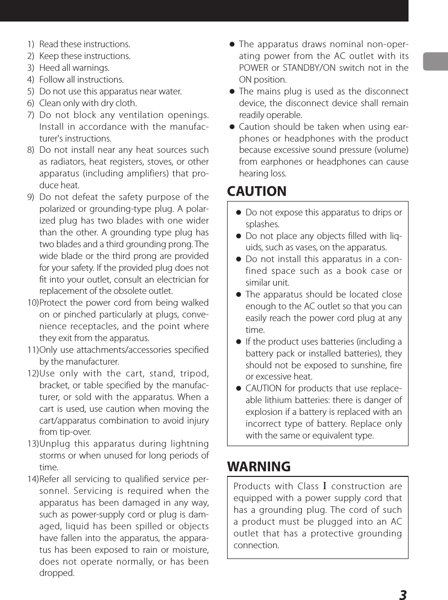 31)  Read these instructions.2)  Keep these instructions.3)  Heed all warnings.4)  Follow all instructions.5)  Do not use this apparatus near water.6)  Clean only with dry cloth.7)  Do not block any ventilation openings. Install in accordance with the manufac-turer&apos;s instructions.8)  Do not install near any heat sources such as radiators, heat registers, stoves, or other apparatus (including amplifiers) that pro-duce heat.9)  Do not defeat the safety purpose of the polarized or grounding-type plug. A polar-ized plug has two blades with one wider than the other. A grounding type plug has two blades and a third grounding prong. The wide blade or the third prong are provided for your safety. If the provided plug does not fit into your outlet, consult an electrician for replacement of the obsolete outlet.10) Protect the power cord from being walked on or pinched particularly at plugs, conve-nience receptacles, and the point where they exit from the apparatus.11) Only use attachments/accessories specified by the manufacturer.12) Use only with the cart, stand, tripod, bracket, or table specified by the manufac-turer, or sold with the apparatus. When a cart is used, use caution when moving the cart/apparatus combination to avoid injury from tip-over.13) Unplug this apparatus during lightning storms or when unused for long periods of time.14) Refer all servicing to qualified service per-sonnel. Servicing is required when the apparatus has been damaged in any way, such as power-supply cord or plug is dam-aged, liquid has been spilled or objects have fallen into the apparatus, the appara-tus has been exposed to rain or moisture, does not operate normally, or has been dropped. oThe apparatus draws nominal non-oper-ating power from the AC outlet with its POWER or STANDBY/ON switch not in the ON position. oThe mains plug is used as the disconnect device, the disconnect device shall remain readily operable. oCaution should be taken when using ear-phones or headphones with the product because excessive sound pressure (volume) from earphones or headphones can cause hearing loss.CAUTION oDo not expose this apparatus to drips or splashes. oDo not place any objects filled with liq-uids, such as vases, on the apparatus. oDo not install this apparatus in a con-fined space such as a book case or similar unit. oThe apparatus should be located close enough to the AC outlet so that you can easily reach the power cord plug at any time. oIf the product uses batteries (including a battery pack or installed batteries), they should not be exposed to sunshine, fire or excessive heat. oCAUTION for products that use replace-able lithium batteries: there is danger of explosion if a battery is replaced with an incorrect type of battery. Replace only with the same or equivalent type.WARNINGProducts with Class ! construction are equipped with a power supply cord that has a grounding plug. The cord of such a product must be plugged into an AC outlet that has a protective grounding connection.