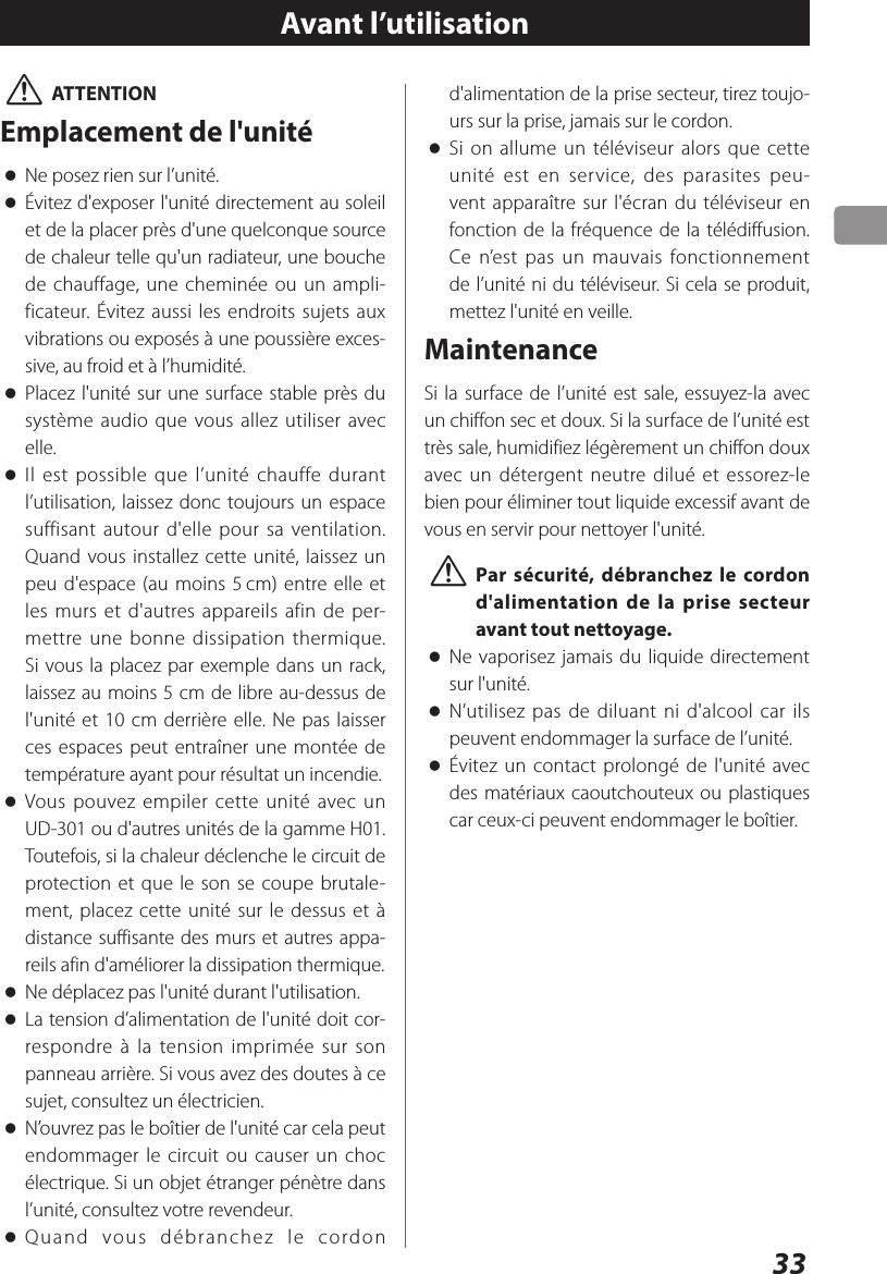 33 VATTENTIONEmplacement de l&apos;unité oNe posez rien sur l’unité. oÉvitez d&apos;exposer l&apos;unité directement au soleil et de la placer près d&apos;une quelconque source de chaleur telle qu&apos;un radiateur, une bouche de chauffage, une cheminée ou un ampli-ficateur. Évitez aussi les endroits sujets aux vibrations ou exposés à une poussière exces-sive, au froid et à l’humidité. oPlacez l&apos;unité sur une surface stable près du système audio que vous allez utiliser avec elle. oIl est possible que l’unité chauffe durant l’utilisation, laissez donc toujours un espace suffisant autour d&apos;elle pour sa ventilation. Quand vous installez cette unité, laissez un peu d&apos;espace (au moins 5 cm) entre elle et les murs et d&apos;autres appareils afin de per-mettre une bonne dissipation thermique. Si vous la placez par exemple dans un rack, laissez au moins 5cm de libre au-dessus de l&apos;unité et 10cm derrière elle. Ne pas laisser ces espaces peut entraîner une montée de température ayant pour résultat un incendie. oVous pouvez empiler cette unité avec un UD-301 ou d&apos;autres unités de la gamme H01. Toutefois, si la chaleur déclenche le circuit de protection et que le son se coupe brutale-ment, placez cette unité sur le dessus et à distance suffisante des murs et autres appa-reils afin d&apos;améliorer la dissipation thermique. oNe déplacez pas l&apos;unité durant l&apos;utilisation. oLa tension d’alimentation de l&apos;unité doit cor-respondre à la tension imprimée sur son panneau arrière. Si vous avez des doutes à ce sujet, consultez un électricien. oN’ouvrez pas le boîtier de l&apos;unité car cela peut endommager le circuit ou causer un choc électrique. Si un objet étranger pénètre dans l’unité, consultez votre revendeur. oQuand vous débranchez le cordon Avant l’utilisationd&apos;alimentation de la prise secteur, tirez toujo-urs sur la prise, jamais sur le cordon. oSi on allume un téléviseur alors que cette unité est en service, des parasites peu-vent apparaître sur l&apos;écran du téléviseur en fonction de la fréquence de la télédiffusion. Ce n’est pas un mauvais fonctionnement de l’unité ni du téléviseur. Si cela se produit, mettez l&apos;unité en veille.MaintenanceSi la surface de l’unité est sale, essuyez-la avec un chiffon sec et doux. Si la surface de l’unité est très sale, humidifiez légèrement un chiffon doux avec un détergent neutre dilué et essorez-le bien pour éliminer tout liquide excessif avant de vous en servir pour nettoyer l&apos;unité. VPar sécurité, débranchez le cordon d&apos;alimentation de la prise secteur avant tout nettoyage. oNe vaporisez jamais du liquide directement sur l&apos;unité. oN’utilisez pas de diluant ni d&apos;alcool car ils peuvent endommager la surface de l’unité. oÉvitez un contact prolongé de l&apos;unité avec des matériaux caoutchouteux ou plastiques car ceux-ci peuvent endommager le boîtier.