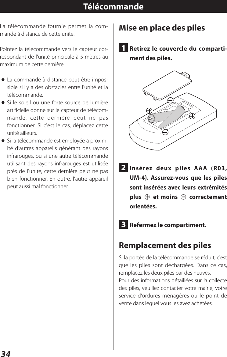 34TélécommandeLa télécommande fournie permet la com-mande à distance de cette unité.Pointez la télécommande vers le capteur cor-respondant de l&apos;unité principale à 5mètres au maximum de cette dernière. oLa commande à distance peut être impos-sible s’il y a des obstacles entre l&apos;unité et la télécommande. oSi le soleil ou une forte source de lumière artificielle donne sur le capteur de télécom-mande, cette dernière peut ne pas fonctionner. Si c&apos;est le cas, déplacez cette unité ailleurs.  oSi la télécommande est employée à proxim-ité d’autres appareils générant des rayons infrarouges, ou si une autre télécommande utilisant des rayons infrarouges est utilisée près de l&apos;unité, cette dernière peut ne pas bien fonctionner. En outre, l&apos;autre appareil peut aussi mal fonctionner.Mise en place des piles1  Retirez le couvercle du comparti-ment des piles.2  Insérez deux piles AAA (R03, UM-4). Assurez-vous que les piles sont insérées avec leurs extrémités plus ¥ et moins ^ correctement orientées.3  Refermez le compartiment.Remplacement des pilesSi la portée de la télécommande se réduit, c&apos;est que les piles sont déchargées. Dans ce cas, remplacez les deux piles par des neuves. Pour des informations détaillées sur la collecte des piles, veuillez contacter votre mairie, votre service d’ordures ménagères ou le point de vente dans lequel vous les avez achetées.