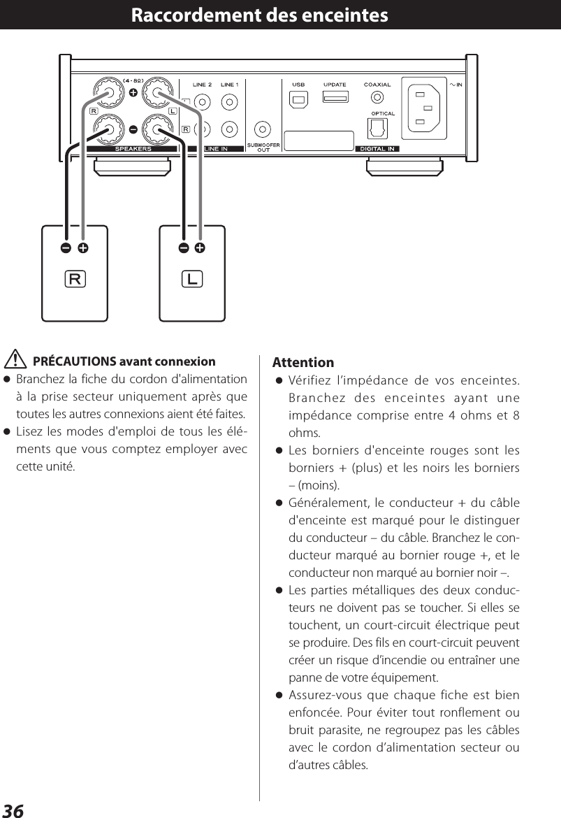 36Raccordement des enceintes VPRÉCAUTIONS avant connexion oBranchez la fiche du cordon d&apos;alimentation à la prise secteur uniquement après que toutes les autres connexions aient été faites. oLisez les modes d&apos;emploi de tous les élé-ments que vous comptez employer avec cette unité.Attention oVérifiez l’impédance de vos enceintes. Branchez des enceintes ayant une impédance comprise entre 4 ohms et 8 ohms. oLes borniers d&apos;enceinte rouges sont les borniers + (plus) et les noirs les borniers – (moins).  oGénéralement, le conducteur + du câble d&apos;enceinte est marqué pour le distinguer du conducteur – du câble. Branchez le con-ducteur marqué au bornier rouge +, et le conducteur non marqué au bornier noir –. oLes parties métalliques des deux conduc-teurs ne doivent pas se toucher. Si elles se touchent, un court-circuit électrique peut se produire. Des fils en court-circuit peuvent créer un risque d’incendie ou entraîner une panne de votre équipement. oAssurez-vous que chaque fiche est bien enfoncée. Pour éviter tout ronflement ou bruit parasite, ne regroupez pas les câbles avec le cordon d’alimentation secteur ou d’autres câbles.