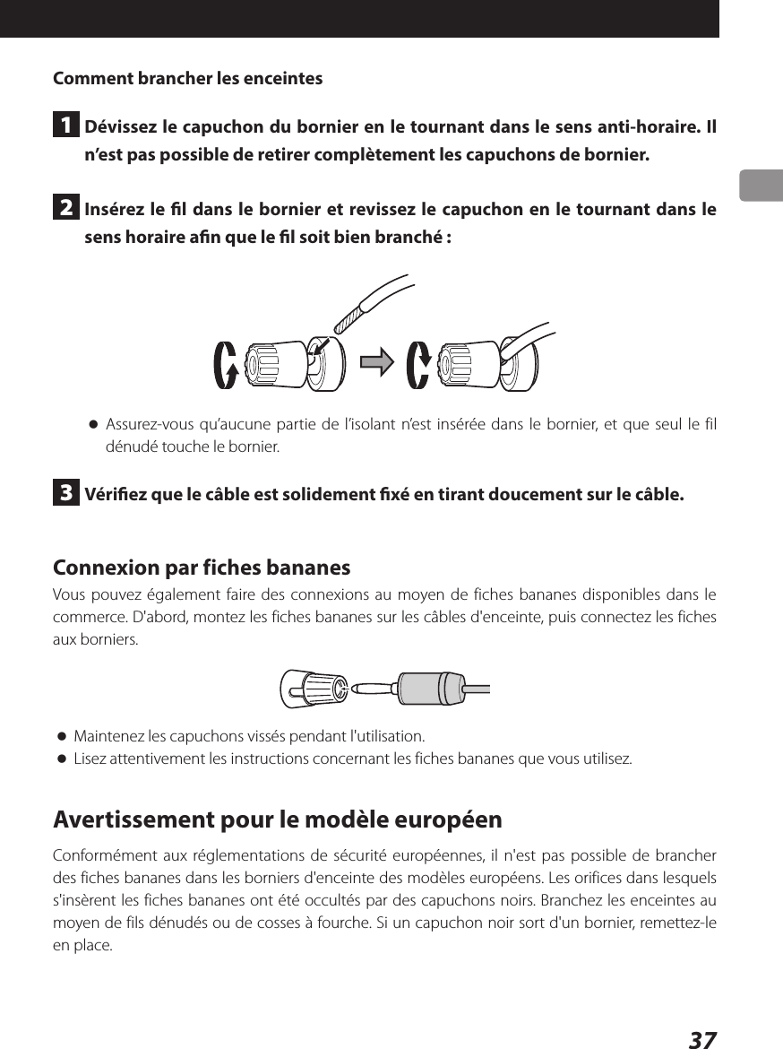 37Comment brancher les enceintes1  Dévissez le capuchon du bornier en le tournant dans le sens anti-horaire. Il n’est pas possible de retirer complètement les capuchons de bornier.2  Insérez le l dans le bornier et revissez le capuchon en le tournant dans le sens horaire an que le l soit bien branché: oAssurez-vous qu’aucune partie de l’isolant n’est insérée dans le bornier, et que seul le fil dénudé touche le bornier.3  Vériez que le câble est solidement xé en tirant doucement sur le câble.Connexion par fiches bananesVous pouvez également faire des connexions au moyen de fiches bananes disponibles dans le commerce. D&apos;abord, montez les fiches bananes sur les câbles d&apos;enceinte, puis connectez les fiches aux borniers. oMaintenez les capuchons vissés pendant l&apos;utilisation. oLisez attentivement les instructions concernant les fiches bananes que vous utilisez.Avertissement pour le modèle européenConformément aux réglementations de sécurité européennes, il n&apos;est pas possible de brancher des fiches bananes dans les borniers d&apos;enceinte des modèles européens. Les orifices dans lesquels s&apos;insèrent les fiches bananes ont été occultés par des capuchons noirs. Branchez les enceintes au moyen de fils dénudés ou de cosses à fourche. Si un capuchon noir sort d&apos;un bornier, remettez-le en place.