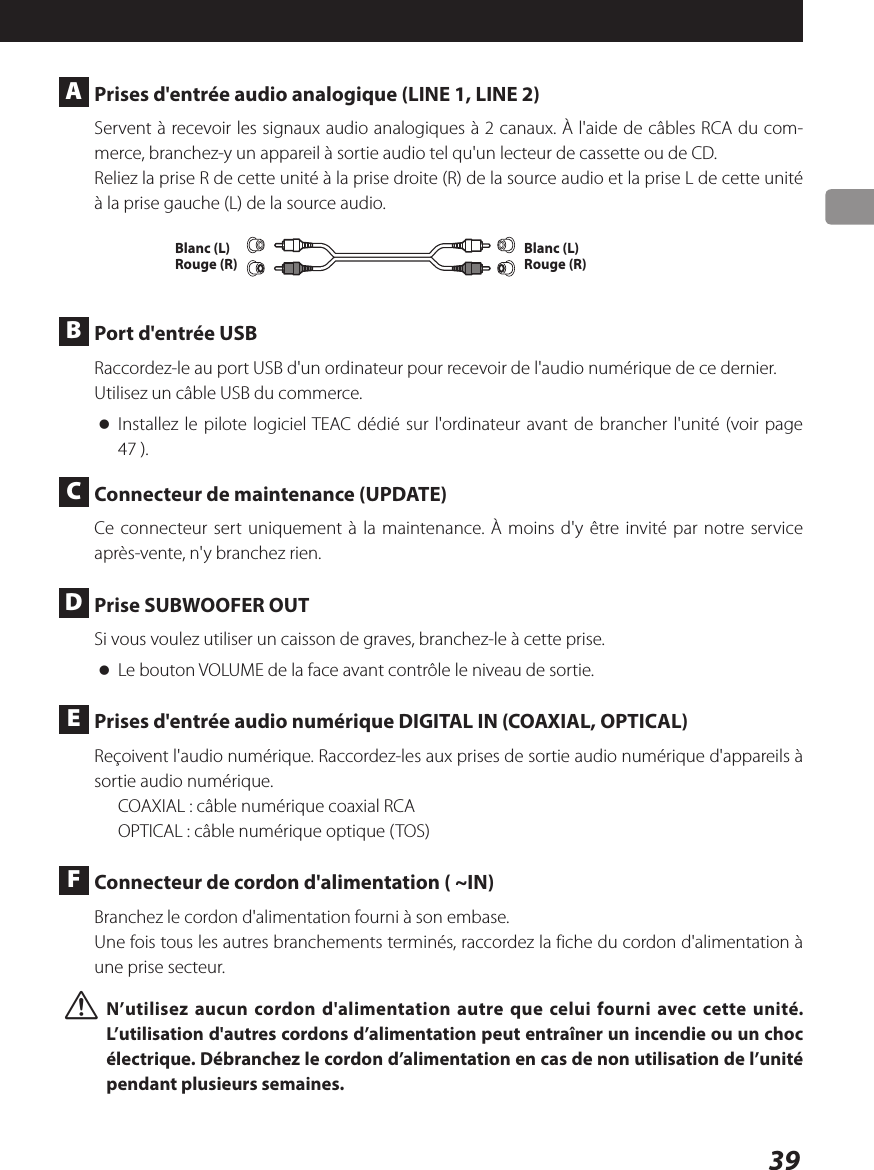 39 A  Prises d&apos;entrée audio analogique (LINE 1, LINE 2)Servent à recevoir les signaux audio analogiques à 2 canaux. À l&apos;aide de câbles RCA du com-merce, branchez-y un appareil à sortie audio tel qu&apos;un lecteur de cassette ou de CD. Reliez la prise R de cette unité à la prise droite (R) de la source audio et la prise L de cette unité à la prise gauche (L) de la source audio.Blanc (L)Rouge (R)Blanc (L)Rouge (R) B  Port d&apos;entrée USBRaccordez-le au port USB d&apos;un ordinateur pour recevoir de l&apos;audio numérique de ce dernier.Utilisez un câble USB du commerce. oInstallez le pilote logiciel TEAC dédié sur l&apos;ordinateur avant de brancher l&apos;unité (voir page 47 ). C  Connecteur de maintenance (UPDATE)Ce connecteur sert uniquement à la maintenance. À moins d&apos;y être invité par notre service après-vente, n&apos;y branchez rien. D  Prise SUBWOOFER OUTSi vous voulez utiliser un caisson de graves, branchez-le à cette prise. oLe bouton VOLUME de la face avant contrôle le niveau de sortie. E  Prises d&apos;entrée audio numérique DIGITAL IN (COAXIAL, OPTICAL)Reçoivent l&apos;audio numérique. Raccordez-les aux prises de sortie audio numérique d&apos;appareils à sortie audio numérique.COAXIAL: câble numérique coaxial RCAOPTICAL: câble numérique optique (TOS) F  Connecteur de cordon d&apos;alimentation ( ~IN)Branchez le cordon d&apos;alimentation fourni à son embase.Une fois tous les autres branchements terminés, raccordez la fiche du cordon d&apos;alimentation à une prise secteur. VN’utilisez aucun cordon d&apos;alimentation autre que celui fourni avec cette unité. L’utilisation d&apos;autres cordons d’alimentation peut entraîner un incendie ou un choc électrique. Débranchez le cordon d’alimentation en cas de non utilisation de l’unité pendant plusieurs semaines.