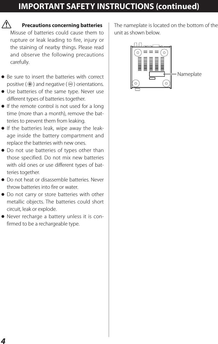 4 VPrecautions concerning batteriesMisuse of batteries could cause them to rupture or leak leading to fire, injury or the staining of nearby things. Please read and observe the following precautions carefully. oBe sure to insert the batteries with correct positive (¥) and negative (^) orientations. oUse batteries of the same type. Never use different types of batteries together. oIf the remote control is not used for a long time (more than a month), remove the bat-teries to prevent them from leaking. oIf the batteries leak, wipe away the leak-age inside the battery compartment and replace the batteries with new ones. oDo not use batteries of types other than those specified. Do not mix new batteries with old ones or use different types of bat-teries together. oDo not heat or disassemble batteries. Never throw batteries into fire or water. oDo not carry or store batteries with other metallic objects. The batteries could short circuit, leak or explode. oNever recharge a battery unless it is con-firmed to be a rechargeable type.IMPORTANT SAFETY INSTRUCTIONS (continued)The nameplate is located on the bottom of the unit as shown below.Nameplate