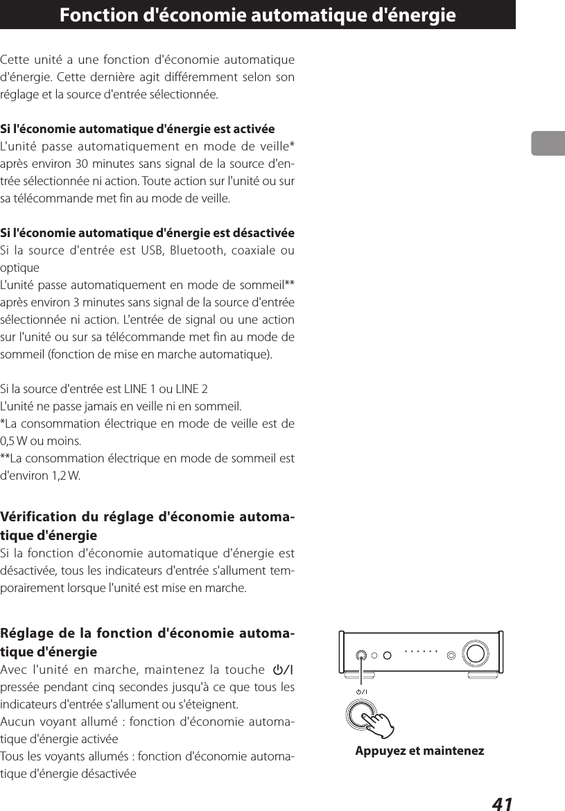 41Fonction d&apos;économie automatique d&apos;énergieCette unité a une fonction d&apos;économie automatique d&apos;énergie. Cette dernière agit différemment selon son réglage et la source d&apos;entrée sélectionnée.Si l&apos;économie automatique d&apos;énergie est activéeL&apos;unité passe automatiquement en mode de veille* après environ 30minutes sans signal de la source d&apos;en-trée sélectionnée ni action. Toute action sur l&apos;unité ou sur sa télécommande met fin au mode de veille.Si l&apos;économie automatique d&apos;énergie est désactivéeSi la source d&apos;entrée est USB, Bluetooth, coaxiale ou optique L&apos;unité passe automatiquement en mode de sommeil** après environ 3minutes sans signal de la source d&apos;entrée sélectionnée ni action. L&apos;entrée de signal ou une action sur l&apos;unité ou sur sa télécommande met fin au mode de sommeil (fonction de mise en marche automatique).Si la source d&apos;entrée est LINE 1 ou LINE 2L&apos;unité ne passe jamais en veille ni en sommeil.*La consommation électrique en mode de veille est de 0,5 W ou moins.**La consommation électrique en mode de sommeil est d&apos;environ 1,2 W.Vérification du réglage d&apos;économie automa-tique d&apos;énergieSi la fonction d&apos;économie automatique d&apos;énergie est désactivée, tous les indicateurs d&apos;entrée s&apos;allument tem-porairement lorsque l&apos;unité est mise en marche.Réglage de la fonction d&apos;économie automa-tique d&apos;énergieAvec l&apos;unité en marche, maintenez la touche ¤ pressée pendant cinq secondes jusqu&apos;à ce que tous les indicateurs d&apos;entrée s&apos;allument ou s&apos;éteignent.Aucun voyant allumé: fonction d&apos;économie automa-tique d&apos;énergie activéeTous les voyants allumés: fonction d&apos;économie automa-tique d&apos;énergie désactivéeAppuyez et maintenez