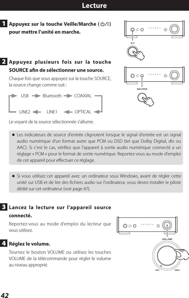 42Lecture1  Appuyez sur la touche Veille/Marche (¤) pour mettre l’unité en marche.2  Appuyez plusieurs fois sur la touche SOURCE an de sélectionner une source.Chaque fois que vous appuyez sur la touche SOURCE, la source change comme suit:BluetoothLINE1USBLINE2COAXIALOPTICALLe voyant de la source sélectionnée s&apos;allume. oLes indicateurs de source d&apos;entrée clignotent lorsque le signal d&apos;entrée est un signal audio numérique d&apos;un format autre que PCM ou DSD (tel que Dolby Digital, dts ou AAC). Si c&apos;est le cas, vérifiez que l&apos;appareil à sortie audio numérique connecté a un réglage «PCM» pour le format de sortie numérique. Reportez-vous au mode d&apos;emploi de cet appareil pour effectuer ce réglage. oSi vous utilisez cet appareil avec un ordinateur sous Windows, avant de régler cette unité sur USB et de lire des fichiers audio sur l&apos;ordinateur, vous devez installer le pilote dédié sur cet ordinateur (voir page 47).3  Lancez la lecture sur l&apos;appareil source connecté.Reportez-vous au mode d&apos;emploi du lecteur que vous utilisez.4  Réglez le volume.Tournez le bouton VOLUME ou utilisez les touches VOLUME de la télécommande pour régler le volume au niveau approprié.