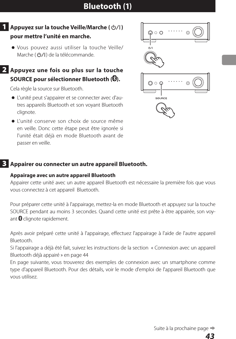 431  Appuyez sur la touche Veille/Marche (¤) pour mettre l’unité en marche. oVous pouvez aussi utiliser la touche Veille/Marche (¤) de la télécommande.2  Appuyez une fois ou plus sur la touche SOURCE pour sélectionner Bluetooth ( ).Cela règle la source sur Bluetooth. oL&apos;unité peut s&apos;appairer et se connecter avec d&apos;au-tres appareils Bluetooth et son voyant Bluetooth clignote. oL&apos;unité conserve son choix de source même en veille. Donc cette étape peut être ignorée si l&apos;unité était déjà en mode Bluetooth avant de passer en veille.Bluetooth (1)3  Appairer ou connecter un autre appareil Bluetooth.Appairage avec un autre appareil BluetoothAppairer cette unité avec un autre appareil Bluetooth est nécessaire la première fois que vous vous connectez à cet appareil  Bluetooth.Pour préparer cette unité à l&apos;appairage, mettez-la en mode Bluetooth et appuyez sur la touche SOURCE pendant au moins 3 secondes. Quand cette unité est prête à être appairée, son voy-ant   clignote rapidement.Après avoir préparé cette unité à l&apos;appairage, effectuez l&apos;appairage à l&apos;aide de l&apos;autre appareil Bluetooth.Si l&apos;appairage a déjà été fait, suivez les instructions de la section  «Connexion avec un appareil Bluetooth déjà appairé» en page 44En page suivante, vous trouverez des exemples de connexion avec un smartphone comme type d&apos;appareil Bluetooth. Pour des détails, voir le mode d&apos;emploi de l&apos;appareil Bluetooth que vous utilisez.Suite à la prochaine page e