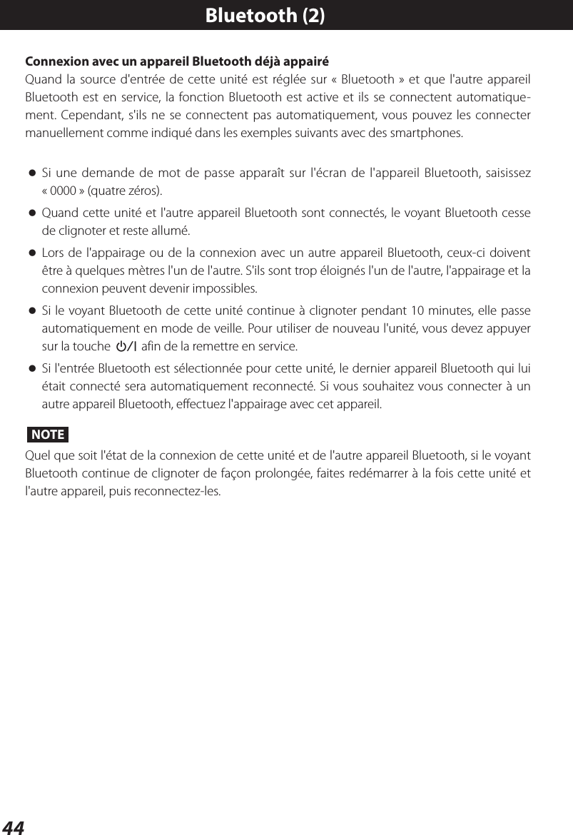 44Connexion avec un appareil Bluetooth déjà appairéQuand la source d&apos;entrée de cette unité est réglée sur «Bluetooth» et que l&apos;autre appareil Bluetooth est en service, la fonction Bluetooth est active et ils se connectent automatique-ment. Cependant, s&apos;ils ne se connectent pas automatiquement, vous pouvez les connecter manuellement comme indiqué dans les exemples suivants avec des smartphones. oSi une demande de mot de passe apparaît sur l&apos;écran de l&apos;appareil Bluetooth, saisissez «0000» (quatre zéros). oQuand cette unité et l&apos;autre appareil Bluetooth sont connectés, le voyant Bluetooth cesse de clignoter et reste allumé. oLors de l&apos;appairage ou de la connexion avec un autre appareil Bluetooth, ceux-ci doivent être à quelques mètres l&apos;un de l&apos;autre. S&apos;ils sont trop éloignés l&apos;un de l&apos;autre, l&apos;appairage et la connexion peuvent devenir impossibles. oSi le voyant Bluetooth de cette unité continue à clignoter pendant 10 minutes, elle passe automatiquement en mode de veille. Pour utiliser de nouveau l&apos;unité, vous devez appuyer sur la touche ¤ afin de la remettre en service. oSi l&apos;entrée Bluetooth est sélectionnée pour cette unité, le dernier appareil Bluetooth qui lui était connecté sera automatiquement reconnecté. Si vous souhaitez vous connecter à un autre appareil Bluetooth, effectuez l&apos;appairage avec cet appareil.NOTEQuel que soit l&apos;état de la connexion de cette unité et de l&apos;autre appareil Bluetooth, si le voyant Bluetooth continue de clignoter de façon prolongée, faites redémarrer à la fois cette unité et l&apos;autre appareil, puis reconnectez-les.Bluetooth (2)