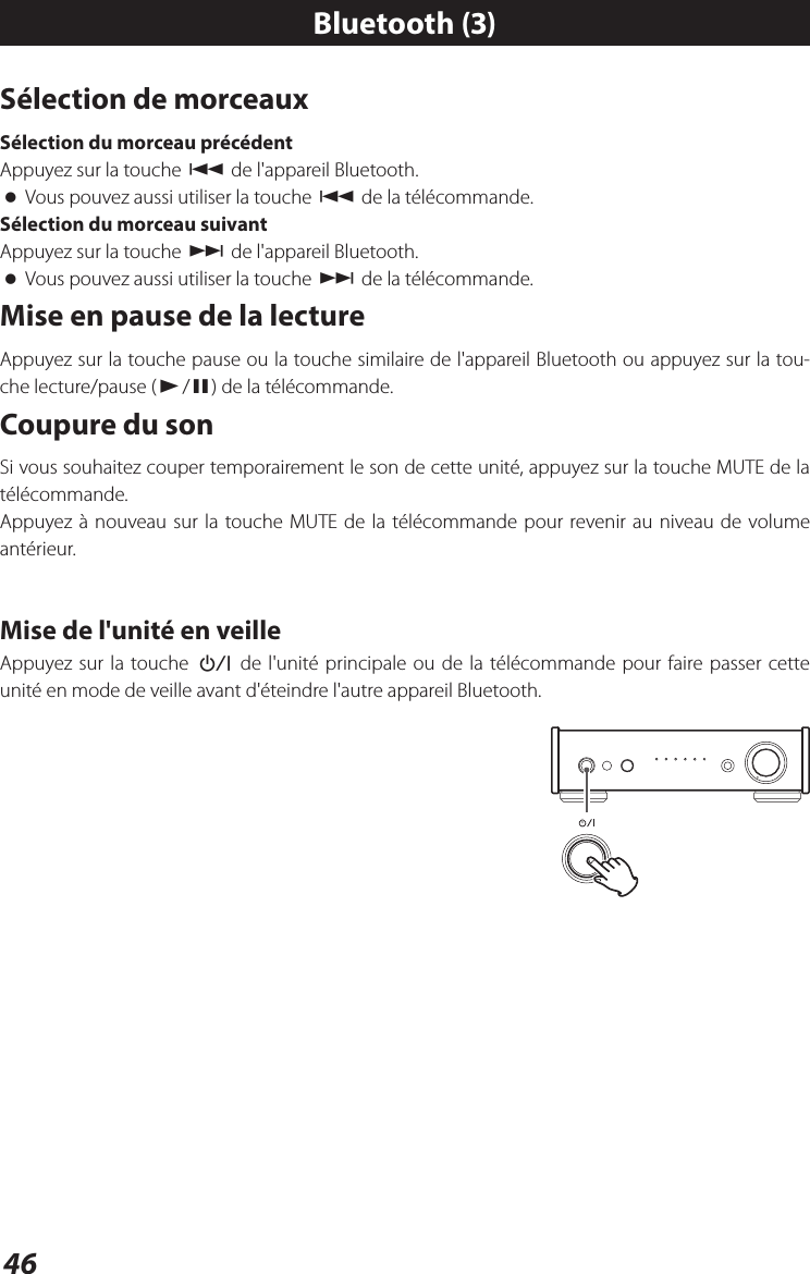 46Sélection de morceauxSélection du morceau précédentAppuyez sur la touche . de l&apos;appareil Bluetooth. oVous pouvez aussi utiliser la touche . de la télécommande.Sélection du morceau suivantAppuyez sur la touche / de l&apos;appareil Bluetooth. oVous pouvez aussi utiliser la touche / de la télécommande.Mise en pause de la lectureAppuyez sur la touche pause ou la touche similaire de l&apos;appareil Bluetooth ou appuyez sur la tou-che lecture/pause (y/9) de la télécommande. Coupure du sonSi vous souhaitez couper temporairement le son de cette unité, appuyez sur la touche MUTE de la télécommande.Appuyez à nouveau sur la touche MUTE de la télécommande pour revenir au niveau de volume antérieur.Mise de l&apos;unité en veilleAppuyez sur la touche ¤ de l&apos;unité principale ou de la télécommande pour faire passer cette unité en mode de veille avant d&apos;éteindre l&apos;autre appareil Bluetooth.Bluetooth (3)