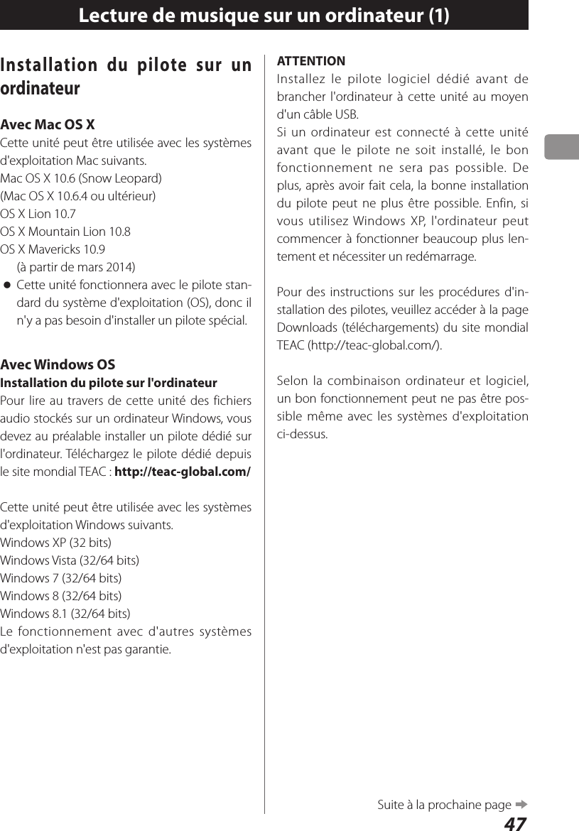 47Lecture de musique sur un ordinateur (1)Installation du pilote sur un ordinateurAvec Mac OS XCette unité peut être utilisée avec les systèmes d&apos;exploitation Mac suivants.Mac OS X 10.6 (Snow Leopard)(Mac OS X 10.6.4 ou ultérieur)OS X Lion 10.7OS X Mountain Lion 10.8OS X Mavericks 10.9   (à partir de mars 2014) oCette unité fonctionnera avec le pilote stan-dard du système d&apos;exploitation (OS), donc il n&apos;y a pas besoin d&apos;installer un pilote spécial.Avec Windows OSInstallation du pilote sur l&apos;ordinateurPour lire au travers de cette unité des fichiers audio stockés sur un ordinateur Windows, vous devez au préalable installer un pilote dédié sur l&apos;ordinateur. Téléchargez le pilote dédié depuis le site mondial TEAC: http://teac-global.com/Cette unité peut être utilisée avec les systèmes d&apos;exploitation Windows suivants.Windows XP (32 bits)Windows Vista (32/64bits)Windows 7 (32/64bits)Windows 8 (32/64bits)Windows 8.1 (32/64bits)Le fonctionnement avec d&apos;autres systèmes d&apos;exploitation n&apos;est pas garantie.ATTENTIONInstallez le pilote logiciel dédié avant de brancher l&apos;ordinateur à cette unité au moyen d&apos;un câble USB.Si un ordinateur est connecté à cette unité avant que le pilote ne soit installé, le bon fonctionnement ne sera pas possible. De plus, après avoir fait cela, la bonne installation du pilote peut ne plus être possible. Enfin, si vous utilisez Windows XP, l&apos;ordinateur peut commencer à fonctionner beaucoup plus len-tement et nécessiter un redémarrage.Pour des instructions sur les procédures d&apos;in-stallation des pilotes, veuillez accéder à la page Downloads (téléchargements) du site mondial TEAC (http://teac-global.com/).Selon la combinaison ordinateur et logiciel, un bon fonctionnement peut ne pas être pos-sible même avec les systèmes d&apos;exploitation ci-dessus.Suite à la prochaine page e