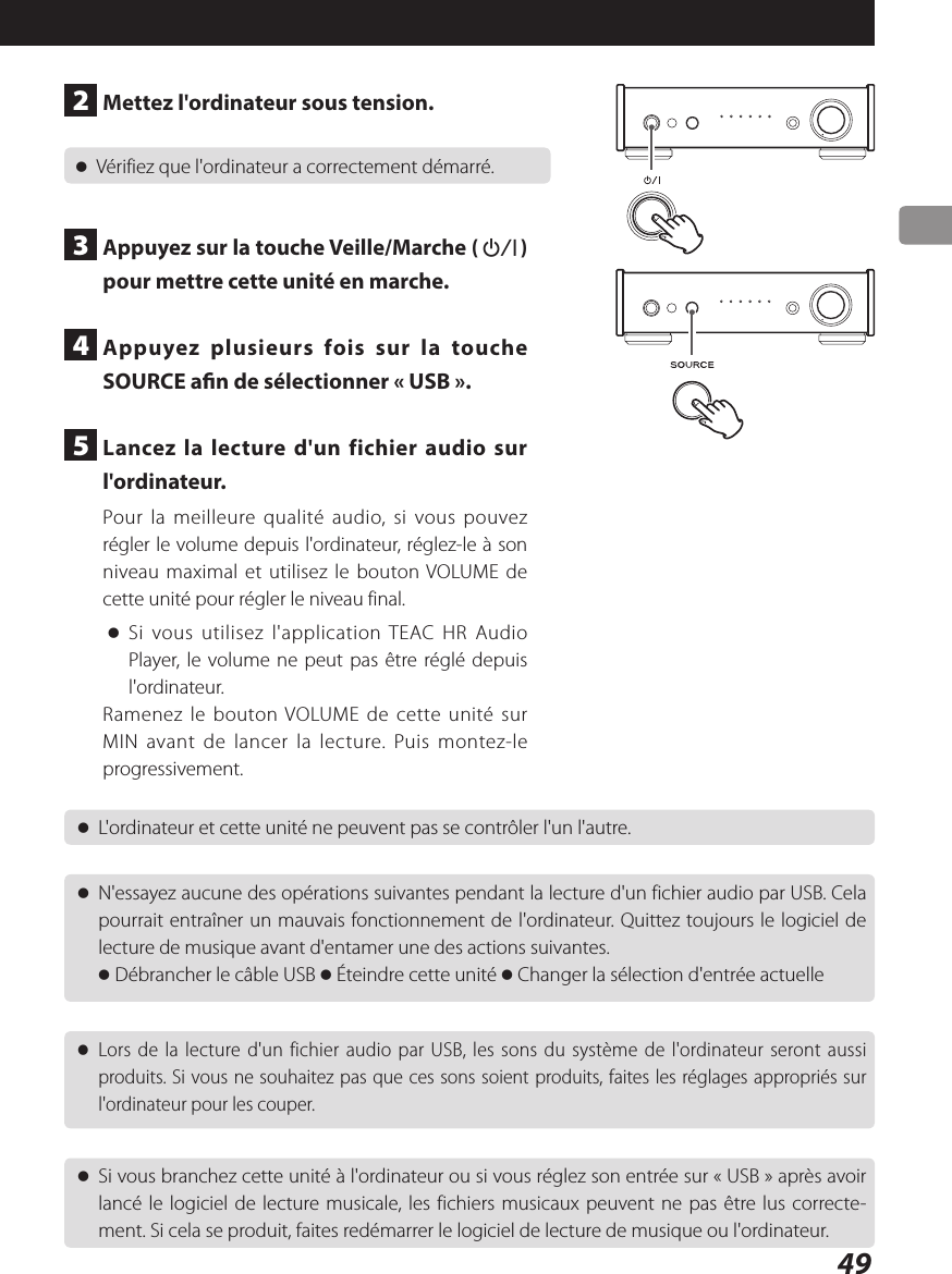 49 oL&apos;ordinateur et cette unité ne peuvent pas se contrôler l&apos;un l&apos;autre. oN&apos;essayez aucune des opérations suivantes pendant la lecture d&apos;un fichier audio par USB. Cela pourrait entraîner un mauvais fonctionnement de l&apos;ordinateur. Quittez toujours le logiciel de lecture de musique avant d&apos;entamer une des actions suivantes.o Débrancher le câble USB o Éteindre cette unité o Changer la sélection d&apos;entrée actuelle oLors de la lecture d&apos;un fichier audio par USB, les sons du système de l&apos;ordinateur seront aussi produits. Si vous ne souhaitez pas que ces sons soient produits, faites les réglages appropriés sur l&apos;ordinateur pour les couper. oSi vous branchez cette unité à l&apos;ordinateur ou si vous réglez son entrée sur «USB» après avoir lancé le logiciel de lecture musicale, les fichiers musicaux peuvent ne pas être lus correcte-ment. Si cela se produit, faites redémarrer le logiciel de lecture de musique ou l&apos;ordinateur.2  Mettez l&apos;ordinateur sous tension. oVérifiez que l&apos;ordinateur a correctement démarré.3  Appuyez sur la touche Veille/Marche (¤) pour mettre cette unité en marche.4  Appuyez plusieurs fois sur la touche SOURCE an de sélectionner «USB».5  Lancez la lecture d&apos;un fichier audio sur l&apos;ordinateur.Pour la meilleure qualité audio, si vous pouvez régler le volume depuis l&apos;ordinateur, réglez-le à son niveau maximal et utilisez le bouton VOLUME de cette unité pour régler le niveau final. oSi vous utilisez l&apos;application TEAC HR Audio Player, le volume ne peut pas être réglé depuis l&apos;ordinateur.Ramenez le bouton VOLUME de cette unité sur MIN avant de lancer la lecture. Puis montez-le progressivement.