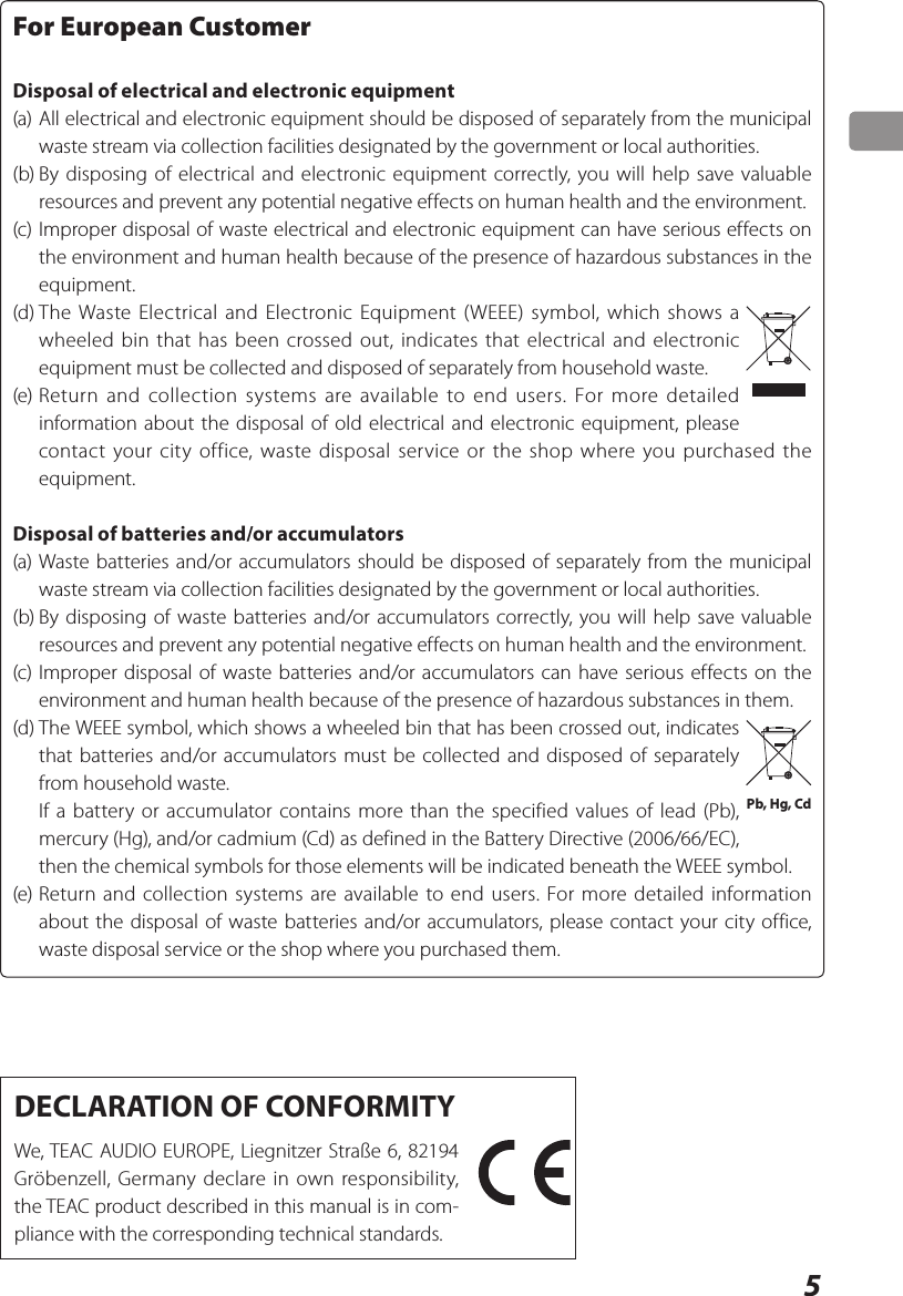 5For European CustomerDisposal of electrical and electronic equipment(a) All electrical and electronic equipment should be disposed of separately from the municipal waste stream via collection facilities designated by the government or local authorities.(b) By disposing of electrical and electronic equipment correctly, you will help save valuable resources and prevent any potential negative effects on human health and the environment.(c) Improper disposal of waste electrical and electronic equipment can have serious effects on the environment and human health because of the presence of hazardous substances in the equipment.(d) The Waste Electrical and Electronic Equipment (WEEE) symbol, which shows a wheeled bin that has been crossed out, indicates that electrical and electronic equipment must be collected and disposed of separately from household waste.(e) Return and collection systems are available to end users. For more detailed information about the disposal of old electrical and electronic equipment, please contact your city office, waste disposal service or the shop where you purchased the equipment.Disposal of batteries and/or accumulators(a) Waste batteries and/or accumulators should be disposed of separately from the municipal waste stream via collection facilities designated by the government or local authorities.(b) By disposing of waste batteries and/or accumulators correctly, you will help save valuable resources and prevent any potential negative effects on human health and the environment.(c) Improper disposal of waste batteries and/or accumulators can have serious effects on the environment and human health because of the presence of hazardous substances in them.(d) The WEEE symbol, which shows a wheeled bin that has been crossed out, indicates that batteries and/or accumulators must be collected and disposed of separately from household waste.  If a battery or accumulator contains more than the specified values of lead (Pb), mercury (Hg), and/or cadmium (Cd) as defined in the Battery Directive (2006/66/EC), then the chemical symbols for those elements will be indicated beneath the WEEE symbol.(e) Return and collection systems are available to end users. For more detailed information about the disposal of waste batteries and/or accumulators, please contact your city office, waste disposal service or the shop where you purchased them.Pb, Hg, CdDECLARATION OF CONFORMITYWe, TEAC AUDIO EUROPE, Liegnitzer Straße 6, 82194 Gröbenzell, Germany declare in own responsibility, the TEAC product described in this manual is in com-pliance with the corresponding technical standards.