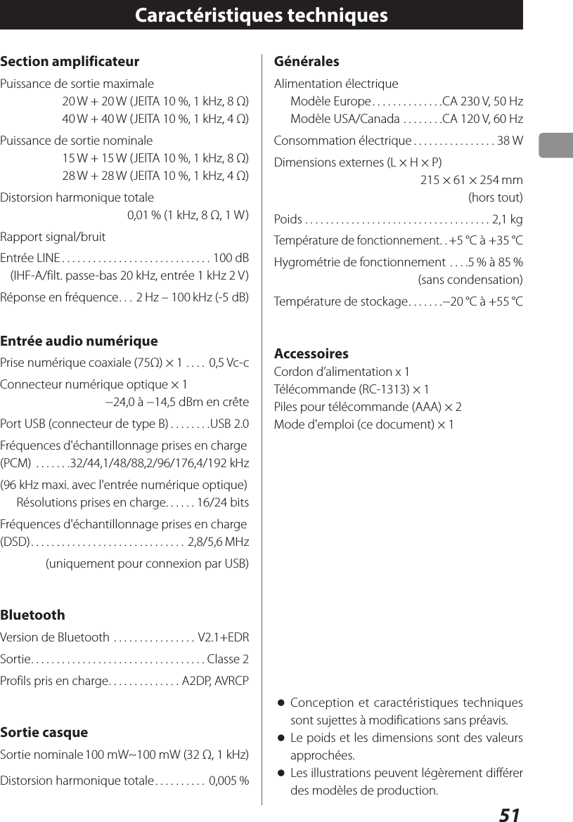 51Section amplificateurPuissance de sortie maximale20 W + 20 W (JEITA 10 %, 1 kHz, 8Ω) 40 W + 40 W (JEITA 10 %, 1 kHz, 4Ω)Puissance de sortie nominale15 W + 15 W (JEITA 10 %, 1 kHz, 8Ω)28 W + 28 W (JEITA 10 %, 1 kHz, 4Ω)Distorsion harmonique totale0,01 % (1kHz, 8Ω, 1W)Rapport signal/bruitEntrée LINE .............................100dB   (IHF-A/filt. passe-bas 20kHz, entrée 1kHz 2V)Réponse en fréquence ...2 Hz – 100 kHz (-5dB)Entrée audio numériquePrise numérique coaxiale (75Ω) × 1 .... 0,5 Vc-cConnecteur numérique optique × 1 −24,0 à −14,5dBm en crêtePort USB (connecteur de type B) ........USB 2.0Fréquences d&apos;échantillonnage prises en charge (PCM)  .......32/44,1/48/88,2/96/176,4/192kHz(96kHz maxi. avec l&apos;entrée numérique optique)Résolutions prises en charge. . . . . . 16/24 bitsFréquences d&apos;échantillonnage prises en charge (DSD) .............................. 2,8/5,6 MHz(uniquement pour connexion par USB)BluetoothVersion de Bluetooth ................ V2.1+EDRSortie .................................. Classe 2Profils pris en charge .............. A2DP, AVRCPSortie casqueSortie nominale 100 mW~100 mW (32Ω, 1 kHz)Distorsion harmonique totale .......... 0,005 %Caractéristiques techniques oConception et caractéristiques techniques sont sujettes à modifications sans préavis. oLe poids et les dimensions sont des valeurs approchées. oLes illustrations peuvent légèrement différer des modèles de production. GénéralesAlimentation électriqueModèle Europe ..............CA 230V, 50HzModèle USA/Canada ........CA 120V, 60HzConsommation électrique ................38 WDimensions externes (L × H × P)215 × 61 × 254 mm(hors tout)Poids ....................................2,1 kgTempérature de fonctionnement ..+5 °C à +35 °CHygrométrie de fonctionnement ....5 % à 85 %(sans condensation)Température de stockage .......−20 °C à +55 °CAccessoiresCordon d’alimentation x 1Télécommande (RC-1313) × 1Piles pour télécommande (AAA) × 2Mode d&apos;emploi (ce document) × 1