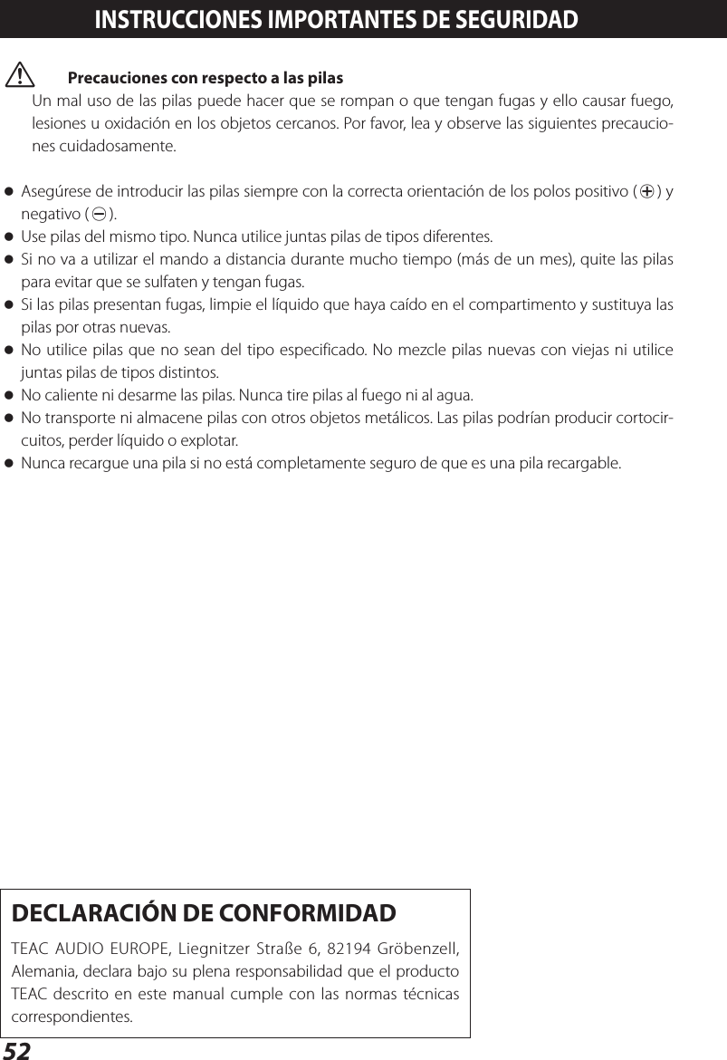 52 VPrecauciones con respecto a las pilasUn mal uso de las pilas puede hacer que se rompan o que tengan fugas y ello causar fuego, lesiones u oxidación en los objetos cercanos. Por favor, lea y observe las siguientes precaucio-nes cuidadosamente. oAsegúrese de introducir las pilas siempre con la correcta orientación de los polos positivo (¥) y negativo (^). oUse pilas del mismo tipo. Nunca utilice juntas pilas de tipos diferentes. oSi no va a utilizar el mando a distancia durante mucho tiempo (más de un mes), quite las pilas para evitar que se sulfaten y tengan fugas. oSi las pilas presentan fugas, limpie el líquido que haya caído en el compartimento y sustituya las pilas por otras nuevas. oNo utilice pilas que no sean del tipo especificado. No mezcle pilas nuevas con viejas ni utilice juntas pilas de tipos distintos. oNo caliente ni desarme las pilas. Nunca tire pilas al fuego ni al agua. oNo transporte ni almacene pilas con otros objetos metálicos. Las pilas podrían producir cortocir-cuitos, perder líquido o explotar. oNunca recargue una pila si no está completamente seguro de que es una pila recargable.INSTRUCCIONES IMPORTANTES DE SEGURIDADDECLARACIÓN DE CONFORMIDADTEAC AUDIO EUROPE, Liegnitzer Straße 6, 82194 Gröbenzell, Alemania, declara bajo su plena responsabilidad que el producto TEAC descrito en este manual cumple con las normas técnicas correspondientes.